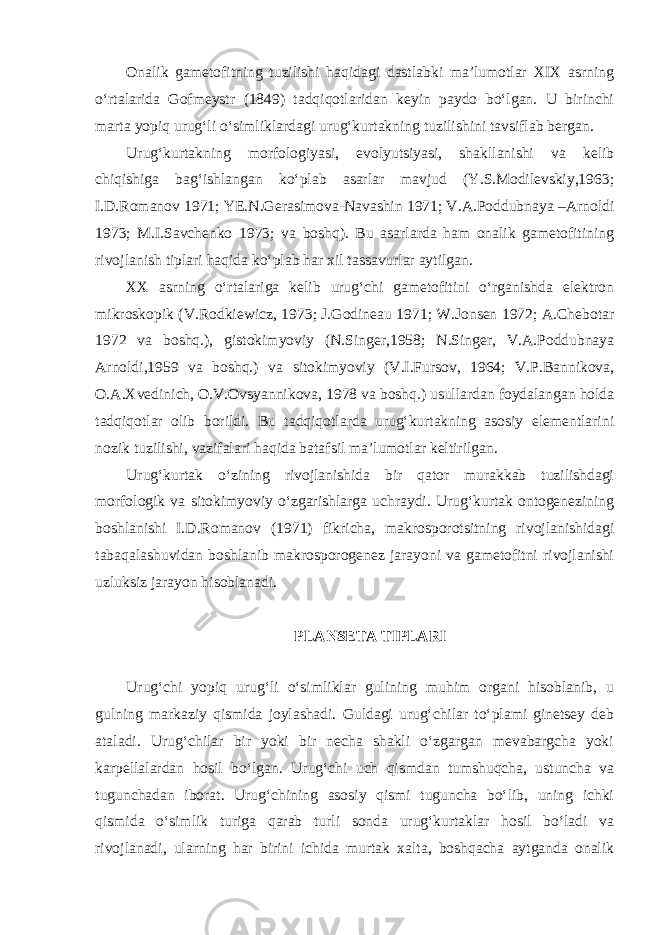 Onalik gametofitning tuzilishi haqidagi dastlabki ma’lumotlar XIX asrning o‘rtalarida Gofmeystr (1849) tadqiqotlaridan keyin paydo bo‘lgan. U birinchi marta yopiq urug‘li o‘simliklardagi urug‘kurtakning tuzilishini tavsiflab bergan. Urug‘kurtakning morfologiyasi, evolyutsiyasi, shakllanishi va kelib chiqishiga bag‘ishlangan ko‘plab asarlar mavjud (Y.S.Modilevskiy,1963; I.D.Romanov 1971; YE.N.Gerasimova-Navashin 1971; V.A.Poddubnaya –Arnoldi 1973; M.I.Savchenko 1973; va boshq). Bu asarlarda ham onalik gametofitining rivojlanish tiplari haqida ko‘plab har xil tassavurlar aytilgan. XX asrning o‘rtalariga kelib urug‘chi gametofitini o‘rganishda elektron mikroskopik (V.Rodkiewicz, 1973; J.Godineau 1971; W.Jonsen 1972; A.Chebotar 1972 va boshq.), gistokimyoviy (N.Singer,1958; N.Singer, V.A.Poddubnaya Arnoldi,1959 va boshq.) va sitokimyoviy (V.I.Fursov, 1964; V.P.Bannikova, O.A.Xvedinich, O.V.Ovsyannikova, 1978 va boshq.) usullardan foydalangan holda tadqiqotlar olib borildi. Bu tadqiqotlarda urug‘kurtakning asosiy elementlarini nozik tuzilishi, vazifalari haqida batafsil ma’lumotlar keltirilgan. Urug‘kurtak o‘zining rivojlanishida bir qator murakkab tuzilishdagi morfologik va sitokimyoviy o‘zgarishlarga uchraydi. Urug‘kurtak ontogenezining boshlanishi I.D.Romanov (1971) fikricha, makrosporotsitning rivojlanishidagi tabaqalashuvidan boshlanib makrosporogenez jarayoni va gametofitni rivojlanishi uzluksiz jarayon hisoblanadi. PLANSETA TIPLARI Urug‘chi yopiq urug‘li o‘simliklar gulining muhim organi hisoblanib, u gulning markaziy qismida joylashadi. Guldagi urug‘chilar to‘plami ginetsey deb ataladi. Urug‘chilar bir yoki bir necha shakli o‘zgargan mevabargcha yoki karpellalardan hosil bo‘lgan. Urug‘chi uch qismdan tumshuqcha, ustuncha va tugunchadan iborat. Urug‘chining asosiy qismi tuguncha bo‘lib, uning ichki qismida o‘simlik turiga qarab turli sonda urug‘kurtaklar hosil bo‘ladi va rivojlanadi, ularning har birini ichida murtak xalta, boshqacha aytganda onalik 