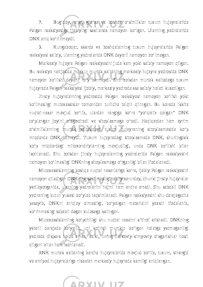 2. Bug‘doy, arpa, g‘o‘za va boshqa o‘simliklar tuxum hujayralarida Felgen reaksiyasiga ijobiyligi sezilarsiz namoyon bo‘lgan. Ularning yadrolarida DNK aniq ko‘rinmaydi. 3. Kungaboqar, skerda va boshqalarning tuxum hujayralarida Felgen reaksiyasi salbiy, ularning yadrolarida DNK deyarli namoyon bo‘lmagan. Markaziy hujayra Felgen reaksiyasini juda kam yoki salbiy namoyon qilgan. Bu reaksiya natijasida mazkur murtak xaltaning markaziy hujayra yadrosida DNK namoyon bo‘lishi deyarli ro‘y bermaydi. Shu boisdan murtak xaltadaga tuxum hujayrada Felgen reaksiyasi ijobiy, markaziy yadroda esa salbiy holati kuzatilgan. Jinsiy hujayralarning yadrosida Felgen reaksiyasi namoyon bo‘lish yoki bo‘lmasligi mutaxassislar tomonidan turlicha talqin qilingan. Bu borada ikkita nuqtai-nazar mavjud bo‘lib, ulardan rangiga ko‘ra “yo‘qolib qolgan” DNK to‘plangan joyini o‘zgartiradi va sitoplazmaga o‘tadi. Haqiqatdan ham ayrim o‘simliklarning murtak xaltasidagi tuxum hujayraning sitoplazmasida ko‘p miqdorda DNK uchraydi. Tuxum hujayradagi sitoplazmada DNK, shuningdek ko‘p miqdordagi mitoxondriylarning mavjudligi, unda DNK bo‘lishi bilan izohlanadi. Shu boisdan jinsiy hujayralarning yadrolarida Felgen reaksiyasini namoyon bo‘lmasligi DNKning sitoplazmaga o‘tganligi bilan ifodalanadi. Mutaxassislarning boshqa nuqtai nazarlariga ko‘ra, ijobiy Felgen reaksiyasini namoyon qiladigan DNKning sezilmasligi tabiiy zarurday, chunki jinsiy hujayralar yetilayotganida, ularning yadrolarini hajmi ham ancha ortadi. Shu sababli DNK yadroning butun yuzasi bo‘ylab taqsimlanadi. Felgen reaksiyasini shu darajagacha pasayib, DNKni aniqlay olmasligi, bo‘yalgan materialni yaxshi ifodalanib, ko‘rinmasligi sababli degan xulosaga kelingan. Mutaxassislarning ko‘pchiligi shu nuqtai nazarni e’tirof etishadi. DNKning yetarli darajada bo‘yalib, uni ko‘rish mumkin bo‘lgan holatga yetmaganligi yadroda dispers holda emas, balki, uning fizikaviy-kimyoviy o‘zgarishlar hosil qilgani bilan ham izohlanadi. RNK murtak xaltaning barcha hujayralarida mavjud bo‘lib, tuxum, sinergid va antipod hujayralariga nisbatan markaziy hujayrada kamligi aniqlangan. 