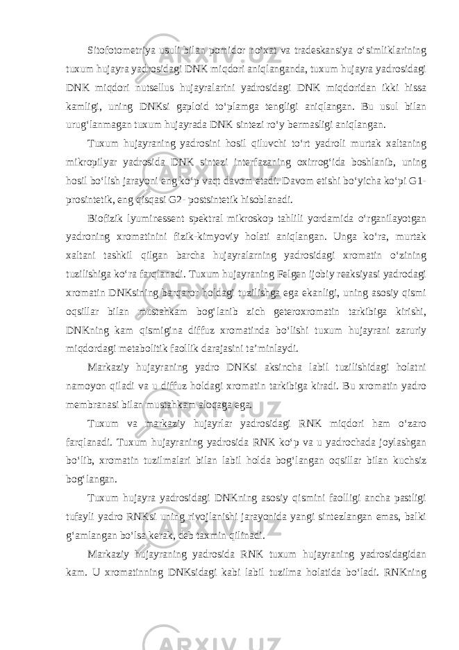 Sitofotometriya usuli bilan pomidor no‘xat va tradeskansiya o‘simliklarining tuxum hujayra yadrosidagi DNK miqdori aniqlanganda, tuxum hujayra yadrosidagi DNK miqdori nutsellus hujayralarini yadrosidagi DNK miqdoridan ikki hissa kamligi, uning DNKsi gaploid to‘plamga tengligi aniqlangan. Bu usul bilan urug‘lanmagan tuxum hujayrada DNK sintezi ro‘y bermasligi aniqlangan. Tuxum hujayraning yadrosini hosil qiluvchi to‘rt yadroli murtak xaltaning mikropilyar yadrosida DNK sintezi interfazaning oxirrog‘ida boshlanib, uning hosil bo‘lish jarayoni eng ko‘p vaqt davom etadi. Davom etishi bo‘yicha ko‘pi G1- prosintetik, eng qisqasi G2- postsintetik hisoblanadi. Biofizik lyuminessent spektral mikroskop tahlili yordamida o‘rganilayotgan yadroning xromatinini fizik-kimyoviy holati aniqlangan. Unga ko‘ra, murtak xaltani tashkil qilgan barcha hujayralarning yadrosidagi xromatin o‘zining tuzilishiga ko‘ra farqlanadi. Tuxum hujayraning Felgen ijobiy reaksiyasi yadrodagi xromatin DNKsining barqaror holdagi tuzilishga ega ekanligi, uning asosiy qismi oqsillar bilan mustahkam bog‘lanib zich geteroxromatin tarkibiga kirishi, DNKning kam qismigina diffuz xromatinda bo‘lishi tuxum hujayrani zaruriy miqdordagi metabolitik faollik darajasini ta’minlaydi. Markaziy hujayraning yadro DNKsi aksincha labil tuzilishidagi holatni namoyon qiladi va u diffuz holdagi xromatin tarkibiga kiradi. Bu xromatin yadro membranasi bilan mustahkam aloqaga ega. Tuxum va markaziy hujayrlar yadrosidagi RNK miqdori ham o‘zaro farqlanadi. Tuxum hujayraning yadrosida RNK ko‘p va u yadrochada joylashgan bo‘lib, xromatin tuzilmalari bilan labil holda bog‘langan oqsillar bilan kuchsiz bog‘langan. Tuxum hujayra yadrosidagi DNKning asosiy qismini faolligi ancha pastligi tufayli yadro RNKsi uning rivojlanishi jarayonida yangi sintezlangan emas, balki g‘amlangan bo‘lsa kerak, deb taxmin qilinadi. Markaziy hujayraning yadrosida RNK tuxum hujayraning yadrosidagidan kam. U xromatinning DNKsidagi kabi labil tuzilma holatida bo‘ladi. RNKning 