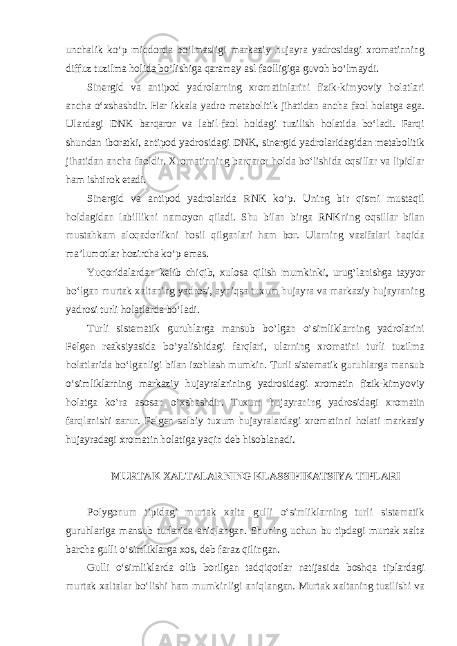 unchalik ko‘p miqdorda bo‘lmasligi markaziy hujayra yadrosidagi xromatinning diffuz tuzilma holida bo‘lishiga qaramay asl faolligiga guvoh bo‘lmaydi. Sinergid va antipod yadrolarning xromatinlarini fizik-kimyoviy holatlari ancha o‘xshashdir. Har ikkala yadro metabolitik jihatidan ancha faol holatga ega. Ulardagi DNK barqaror va labil-faol holdagi tuzilish holatida bo‘ladi. Farqi shundan iboratki, antipod yadrosidagi DNK, sinergid yadrolaridagidan metabolitik jihatidan ancha faoldir. Xromatinning barqaror holda bo‘lishida oqsillar va lipidlar ham ishtirok etadi. Sinergid va antipod yadrolarida RNK ko‘p. Uning bir qismi mustaqil holdagidan labillikni namoyon qiladi. Shu bilan birga RNKning oqsillar bilan mustahkam aloqadorlikni hosil qilganlari ham bor. Ularning vazifalari haqida ma’lumotlar hozircha ko‘p emas. Yuqoridalardan kelib chiqib, xulosa qilish mumkinki, urug‘lanishga tayyor bo‘lgan murtak xaltaning yadrosi, ayniqsa tuxum hujayra va markaziy hujayraning yadrosi turli holatlarda bo‘ladi. Turli sistematik guruhlarga mansub bo‘lgan o‘simliklarning yadrolarini Felgen reaksiyasida bo‘yalishidagi farqlari, ularning xromatini turli tuzilma holatlarida bo‘lganligi bilan izohlash mumkin. Turli sistematik guruhlarga mansub o‘simliklarning markaziy hujayralarining yadrosidagi xromatin fizik-kimyoviy holatga ko‘ra asosan o‘xshashdir. Tuxum hujayraning yadrosidagi xromatin farqlanishi zarur. Felgen salbiy tuxum hujayralardagi xromatinni holati markaziy hujayradagi xromatin holatiga yaqin deb hisoblanadi. MURTAK XALTALARNING KLASSIFIKATSIYA TIPLARI Polygonum tipidagi murtak xalta gulli o‘simliklarning turli sistematik guruhlariga mansub turlarida aniqlangan. Shuning uchun bu tipdagi murtak xalta barcha gulli o‘simliklarga xos, deb faraz qilingan. Gulli o‘simliklarda olib borilgan tadqiqotlar natijasida boshqa tiplardagi murtak xaltalar bo‘lishi ham mumkinligi aniqlangan. Murtak xaltaning tuzilishi va 