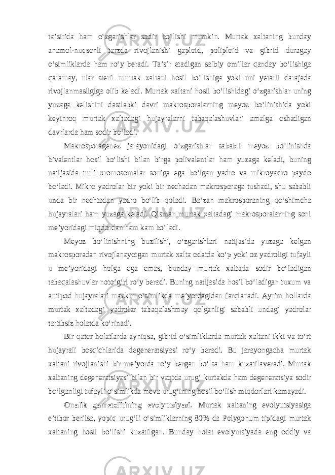 ta’sirida ham o‘zgarishlar sodir bo‘lishi mumkin. Murtak xaltaning bunday anamol-nuqsonli tarzda rivojlanishi gaploid, poliploid va gibrid duragay o‘simliklarda ham ro‘y beradi. Ta’sir etadigan salbiy omillar qanday bo‘lishiga qaramay, ular steril murtak xaltani hosil bo‘lishiga yoki uni yetarli darajada rivojlanmasligiga olib keladi. Murtak xaltani hosil bo‘lishidagi o‘zgarishlar uning yuzaga kelishini dastlabki davri makrosporalarning meyoz bo‘linishida yoki keyinroq murtak xaltadagi hujayralarni tabaqalashuvlari amalga oshadigan davrlarda ham sodir bo‘ladi. Makrosporagenez jarayonidagi o‘zgarishlar sababli meyoz bo‘linishda bivalentlar hosil bo‘lishi bilan birga polivalentlar ham yuzaga keladi, buning natijasida turli xromosomalar soniga ega bo‘lgan yadro va mikroyadro paydo bo‘ladi. Mikro yadrolar bir yoki bir nechadan makrosporaga tushadi, shu sababli unda bir nechtadan yadro bo‘lib qoladi. Ba’zan makrosporaning qo‘shimcha hujayralari ham yuzaga keladi. Qisman murtak xaltadagi makrosporalarning soni me’yoridagi miqdordan ham kam bo‘ladi. Meyoz bo‘linishning buzilishi, o‘zgarishlari natijasida yuzaga kelgan makrosporadan rivojlanayotgan murtak xalta odatda ko‘p yoki oz yadroligi tufayli u me’yoridagi holga ega emas, bunday murtak xaltada sodir bo‘ladigan tabaqalashuvlar noto‘g‘ri ro‘y beradi. Buning natijasida hosil bo‘ladigan tuxum va antipod hujayralari mazkur o‘simlikda me’yordagidan farqlanadi. Ayrim hollarda murtak xaltadagi yadrolar tabaqalashmay qolganligi sababli undagi yadrolar tartibsiz holatda ko‘rinadi. Bir qator holatlarda ayniqsa, gibrid o‘simliklarda murtak xaltani ikki va to‘rt hujayrali bosqichlarida degeneratsiyasi ro‘y beradi. Bu jarayongacha murtak xaltani rivojlanishi bir me’yorda ro‘y bergan bo‘lsa ham kuzatilaveradi. Murtak xaltaning degeneratsiyasi bilan bir vaqtda urug‘ kurtakda ham degeneratsiya sodir bo‘lganligi tufayli o‘simlikda meva urug‘ining hosil bo‘lish miqdorlari kamayadi. Onalik gametofitining evolyutsiyasi. Murtak xaltaning evolyutsiyasiga e’tibor berilsa, yopiq urug‘li o‘simliklarning 80% da Polygonum tipidagi murtak xaltaning hosil bo‘lishi kuzatilgan. Bunday holat evolyutsiyada eng oddiy va 