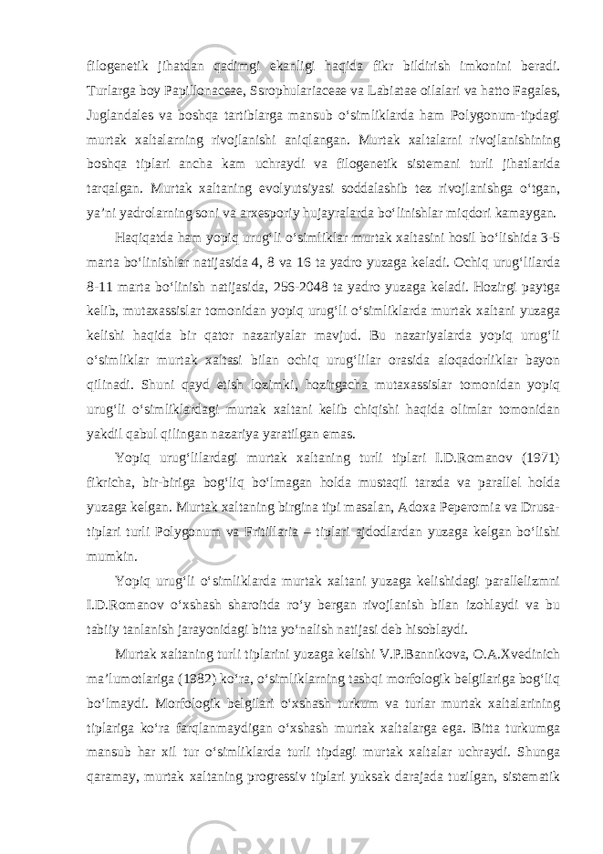 filogenetik jihatdan qadimgi ekanligi haqida fikr bildirish imkonini beradi. Turlarga boy Papillonaceae, Ssrophulariaceae va Labiatae oilalari va hatto Fagales, Juglandales va boshqa tartiblarga mansub o‘simliklarda ham Polygonum-tipdagi murtak xaltalarning rivojlanishi aniqlangan. Murtak xaltalarni rivojlanishining boshqa tiplari ancha kam uchraydi va filogenetik sistemani turli jihatlarida tarqalgan. Murtak xaltaning evolyutsiyasi soddalashib tez rivojlanishga o‘tgan, ya’ni yadrolarning soni va arxesporiy hujayralarda bo‘linishlar miqdori kamaygan. Haqiqatda ham yopiq urug‘li o‘simliklar murtak xaltasini hosil bo‘lishida 3-5 marta bo‘linishlar natijasida 4, 8 va 16 ta yadro yuzaga keladi. Ochiq urug‘lilarda 8-11 marta bo‘linish natijasida, 256-2048 ta yadro yuzaga keladi. Hozirgi paytga kelib, mutaxassislar tomonidan yopiq urug‘li o‘simliklarda murtak xaltani yuzaga kelishi haqida bir qator nazariyalar mavjud. Bu nazariyalarda yopiq urug‘li o‘simliklar murtak xaltasi bilan ochiq urug‘lilar orasida aloqadorliklar bayon qilinadi. Shuni qayd etish lozimki, hozirgacha mutaxassislar tomonidan yopiq urug‘li o‘simliklardagi murtak xaltani kelib chiqishi haqida olimlar tomonidan yakdil qabul qilingan nazariya yaratilgan emas. Yopiq urug‘lilardagi murtak xaltaning turli tiplari I.D.Romanov (1971) fikricha, bir-biriga bog‘liq bo‘lmagan holda mustaqil tarzda va parallel holda yuzaga kelgan. Murtak xaltaning birgina tipi masalan, Adoxa Peperomia va Drusa- tiplari turli Polygonum va Fritillaria – tiplari ajdodlardan yuzaga kelgan bo‘lishi mumkin. Yopiq urug‘li o‘simliklarda murtak xaltani yuzaga kelishidagi parallelizmni I.D.Romanov o‘xshash sharoitda ro‘y bergan rivojlanish bilan izohlaydi va bu tabiiy tanlanish jarayonidagi bitta yo‘nalish natijasi deb hisoblaydi. Murtak xaltaning turli tiplarini yuzaga kelishi V.P.Bannikova, O.A.Xvedinich ma’lumotlariga (1982) ko‘ra, o‘simliklarning tashqi morfologik belgilariga bog‘liq bo‘lmaydi. Morfologik belgilari o‘xshash turkum va turlar murtak xaltalarining tiplariga ko‘ra farqlanmaydigan o‘xshash murtak xaltalarga ega. Bitta turkumga mansub har xil tur o‘simliklarda turli tipdagi murtak xaltalar uchraydi. Shunga qaramay, murtak xaltaning progressiv tiplari yuksak darajada tuzilgan, sistematik 