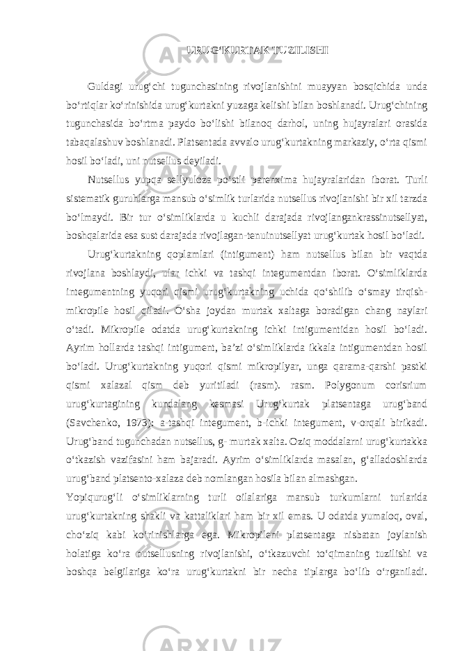 URUG‘KURTAK TUZILISHI Guldagi urug‘chi tugunchasining rivojlanishini muayyan bosqichida unda bo‘rtiqlar ko‘rinishida urug‘kurtakni yuzaga kelishi bilan boshlanadi. Urug‘chining tugunchasida bo‘rtma paydo bo‘lishi bilanoq darhol, uning hujayralari orasida tabaqalashuv boshlanadi. Platsentada avvalo urug‘kurtakning markaziy, o‘rta qismi hosil bo‘ladi, uni nutsellus deyiladi. Nutsellus yupqa sellyuloza po‘stli parenxima hujayralaridan iborat. Turli sistematik guruhlarga mansub o‘simlik turlarida nutsellus rivojlanishi bir xil tarzda bo‘lmaydi. Bir tur o‘simliklarda u kuchli darajada rivojlangankrassinutsellyat, boshqalarida esa sust darajada rivojlagan-tenuinutsellyat urug‘kurtak hosil bo‘ladi. Urug‘kurtakning qoplamlari (intigument) ham nutsellus bilan bir vaqtda rivojlana boshlaydi, ular ichki va tashqi integumentdan iborat. O‘simliklarda integumentning yuqori qismi urug‘kurtakning uchida qo‘shilib o‘smay tirqish- mikropile hosil qiladi. O‘sha joydan murtak xaltaga boradigan chang naylari o‘tadi. Mikropile odatda urug‘kurtakning ichki intigumentidan hosil bo‘ladi. Ayrim hollarda tashqi intigument, ba’zi o‘simliklarda ikkala intigumentdan hosil bo‘ladi. Urug‘kurtakning yuqori qismi mikropilyar, unga qarama-qarshi pastki qismi xalazal qism deb yuritiladi (rasm). rasm. Polygonum corisrium urug‘kurtagining kundalang kesmasi Urug‘kurtak platsentaga urug‘band (Savchenko, 1973): a-tashqi integument, b-ichki integument, v-orqali birikadi. Urug‘band tugunchadan nutsellus, g- murtak xalta. Oziq moddalarni urug‘kurtakka o‘tkazish vazifasini ham bajaradi. Ayrim o‘simliklarda masalan, g‘alladoshlarda urug‘band platsento-xalaza deb nomlangan hosila bilan almashgan. Yopiqurug‘li o‘simliklarning turli oilalariga mansub turkumlarni turlarida urug‘kurtakning shakli va kattaliklari ham bir xil emas. U odatda yumaloq, oval, cho‘ziq kabi ko‘rinishlarga ega. Mikropileni platsentaga nisbatan joylanish holatiga ko‘ra nutsellusning rivojlanishi, o‘tkazuvchi to‘qimaning tuzilishi va boshqa belgilariga ko‘ra urug‘kurtakni bir necha tiplarga bo‘lib o‘rganiladi. 