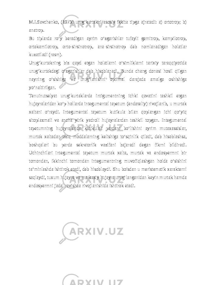 M.I.Savchenko, (1973) urug‘kurtakni asosiy ikkita tipga ajratadi: a) ortotrop; b) anatrop. Bu tiplarda ro‘y beradigan ayrim o‘zgarishlar tufayli gemitrop, kampilotrop, ortokamilotrop, orto-sirsinotrop, ana-sirsinotrop deb nomlanadigan holatlar kuzatiladi (rasm). Urug‘kurtakning biz qayd etgan holatlarni o‘simliklarni tarixiy taraqqiyotida urug‘kurtakdagi o‘zgarishlar deb hisoblanadi. Bunda chang donasi hosil qilgan nayning o‘sishiga va urug‘lanishni optimal darajada amalga oshishiga yo‘naltirilgan. Tenuinutselyat urug‘kurtaklarda intigumentning ichki qavatini tashkil etgan hujayralaridan ko‘p hollarda integumental tapetum (endoteliy) rivojlanib, u murtak xaltani o‘raydi. Integumental tapetum kutikula bilan qoplangan ichi qo‘yiq sitoplazmali va ancha yirik yadroli hujayralardan tashkil topgan. Integumental tapetumning hujayralarida kutikulali pardani bo‘lishini ayrim mutaxassislar, murtak xaltadan oziq moddalarning kelishiga to‘sqinlik qiladi, deb hisoblashsa, boshqalari bu parda sekretorlik vazifani bajaradi degan fikrni bildiradi. Uchinchilari integumental tapetum murtak xalta, murtak va endospermni bir tomondan, ikkinchi tomondan integumentning muvofiqlashgan holda o‘sishini ta’minlashda ishtirok etadi, deb hisoblaydi. Shu boisdan u meristematik xarakterni saqlaydi, tuxum hujayra va markaziy hujayra urug‘langanidan keyin murtak hamda endospermni jadal ravishda rivojlanishida ishtirok etadi. 