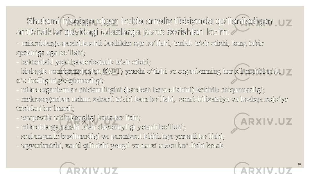 10 Shularni hisobga olgan holda amaliy tibbiyotda qo‘llaniladigan antibiotiklar quyidagi talablarga javob berishlari lozim: - mikroblarga qarshi kuchli faollikka ega bo‘lishi, tanlab ta&#39;sir etishi, keng ta&#39;sir spektriga ega bo‘lishi; - bakteritsid yoki bakteriostatik ta&#39;sir etishi; - biologik membranalardan (GET) yaxshi o‘tishi va organizmning har xil muhitlarida o‘z faolligini yo‘qotmasligi; - mikroorganizmlar chidamliligini (bardosh bera olishini) keltirib chiqarmasligi; - makroorganizm uchun zaharli ta&#39;siri kam bo‘lishi, sensi-bilizatsiya va boshqa nojo‘ya ta&#39;sirlari bo‘lmasli; - terapevtik ta&#39;sir kengligi katta bo‘lishi; - mikroblarga qarshi ta&#39;sir davomiyligi yetarli bo‘lishi; - saqlanganda buzilmasligi va parenteral kiritishga yaroqli bo‘lishi; - tayyorlanishi, xarid qilinishi yengil va narxi arzon bo‘-lishi kerak. 