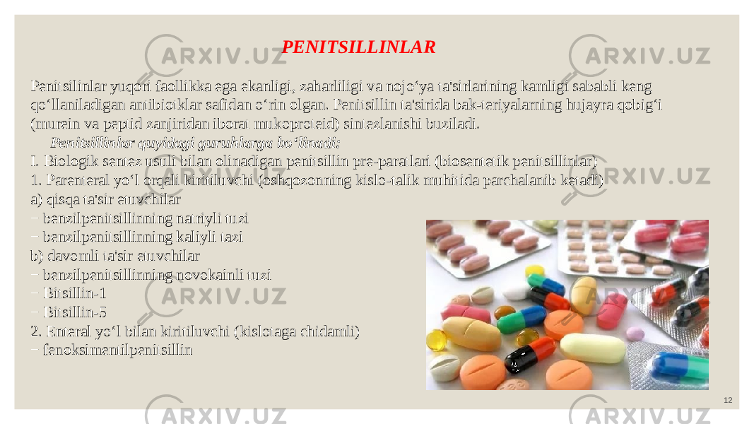 12PENITSILLINLAR Penitsilinlar yuqori faollikka ega ekanligi, zaharliligi va nojo‘ya ta&#39;sirlarining kamligi sababli keng qo‘llaniladigan antibiotklar safidan o‘rin olgan. Penitsillin ta&#39;sirida bak-teriyalarning hujayra qobig‘i (murein va peptid zanjiridan iborat mukoproteid) sintezlanishi buziladi. Penitsillinlar quyidagi guruhlarga bo‘linadi: I. Biologik sentez usuli bilan olinadigan penitsillin pre-paratlari (biosentetik penitsillinlar) 1. Parenteral yo‘l orqali kiritiluvchi (oshqozonning kislo-talik muhitida parchalanib ketadi) a) qisqa ta&#39;sir etuvchilar − benzilpenitsillinning natriyli tuzi − benzilpenitsillinning kaliyli tazi b) davomli ta&#39;sir etuvchilar − benzilpenitsillinning novokainli tuzi − Bitsillin-1 − Bitsillin-5 2. Enteral yo‘l bilan kiritiluvchi (kislotaga chidamli) − fenoksimentilpenitsillin 