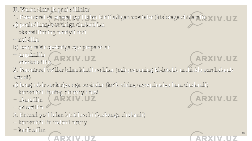 13II. Yarim sintetik penitsillinlar 1. Parenteral va enteral yo‘l bilan kiritiladigan vositalar (kislotaga chidamli) a) penitsillinaza ta&#39;siriga chidamlilar − oksatsillinning natriyli tuzi − nafsillin b) keng ta&#39;sir spektriga ega preparatlar − ampitsillin − amoksitsillin 2. Parenteral yo‘llar bilan kiritiluvchilar (oshqozonning kislotalik muhitida parchalanib ketadi) a) keng ta&#39;sir spektriga ega vositalar (ko‘k yiring tayoqchasiga ham chidamli) − karbenitsillinning dinatriyli tuzi − tikarsillin − azlotsillin 3. Enteral yo‘l bilan kiritiluvchi (kislotaga chidamli) − karbenitsillin indanil natriy − karfetsillin 