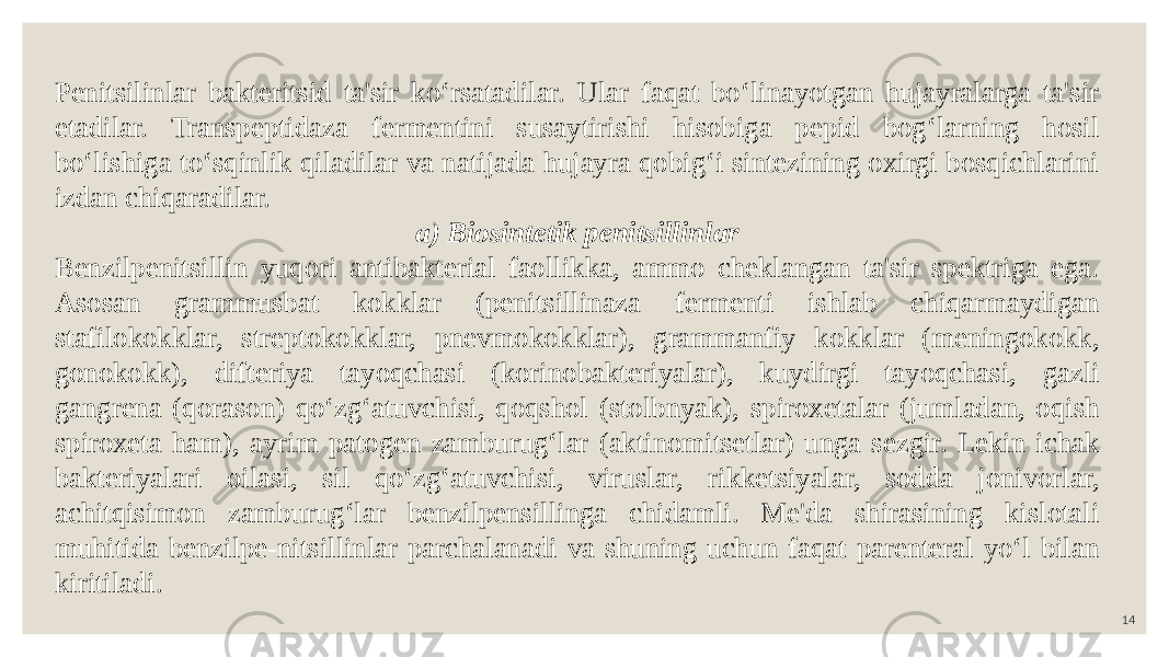 14Penitsilinlar bakteritsid ta&#39;sir ko‘rsatadilar. Ular faqat bo‘linayotgan hujayralarga ta&#39;sir etadilar. Transpeptidaza fermentini susaytirishi hisobiga pepid bog‘larning hosil bo‘lishiga to‘sqinlik qiladilar va natijada hujayra qobig‘i sintezining oxirgi bosqichlarini izdan chiqaradilar. a) Biosintetik penitsillinlar Benzilpenitsillin yuqori antibakterial faollikka, ammo cheklangan ta&#39;sir spektriga ega. Asosan grammusbat kokklar (penitsillinaza fermenti ishlab chiqarmaydigan stafilokokklar, streptokokklar, pnevmokokklar), grammanfiy kokklar (meningokokk, gonokokk), difteriya tayoqchasi (korinobakteriyalar), kuydirgi tayoqchasi, gazli gangrena (qorason) qo‘zg‘atuvchisi, qoqshol (stolbnyak), spiroxetalar (jumladan, oqish spiroxeta ham), ayrim patogen zamburug‘lar (aktinomitsetlar) unga sezgir. Lekin ichak bakteriyalari oilasi, sil qo‘zg‘atuvchisi, viruslar, rikketsiyalar, sodda jonivorlar, achitqisimon zamburug‘lar benzilpensillinga chidamli. Me&#39;da shirasining kislotali muhitida benzilpe-nitsillinlar parchalanadi va shuning uchun faqat parenteral yo‘l bilan kiritiladi. 