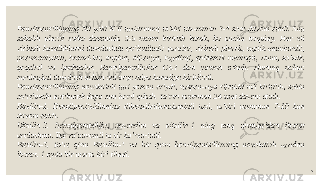 15Benzilpensillinning Na yoki K li tuzlarining ta&#39;siri tax-minan 3-4 soat davom etadi. Shu sababli ularni sutka davomida 5-6 marta kiritish kerak, bu ancha noqulay. Har xil yiringli kasalliklarni davolashda qo‘laniladi: yaralar, yiringli plevrit, septik endokardit, pnevmoniyalar, bronxitlar, angina, difteriya, kuydirgi, epidemik meningit, zahm, so‘zak, qoqshol va boshqalar. Benzilpensillinlar GET dan yomon o‘tadi, shuning uchun meningitni davolash uchun uni orqa miya kanaliga kiritiladi. Benzilpensillinning novokainli tuzi yomon eriydi, suspen-ziya sifatida m/i kiritilib, sekin so‘riluvchi antibiotik depo-sini hosil qiladi. Ta&#39;siri taxminan 24 soat davom etadi. Bitsilin-1. Benzilpenitsillinning dibenziletilendiaminli tuzi, ta&#39;siri taxminan 7-10 kun davom etadi. Bitsilin-3. Benzilpenitsillin, novotsilin va bitsilin-1 ning teng qismlaridan iborat aralashma. Tez va davomli ta&#39;sir ko‘rsa-tadi. Bitsilin-5. To‘rt qism Bitsillin-1 va bir qism benzilpenisillinning novokainli tuzidan iborat. 1 oyda bir marta kiri-tiladi. 