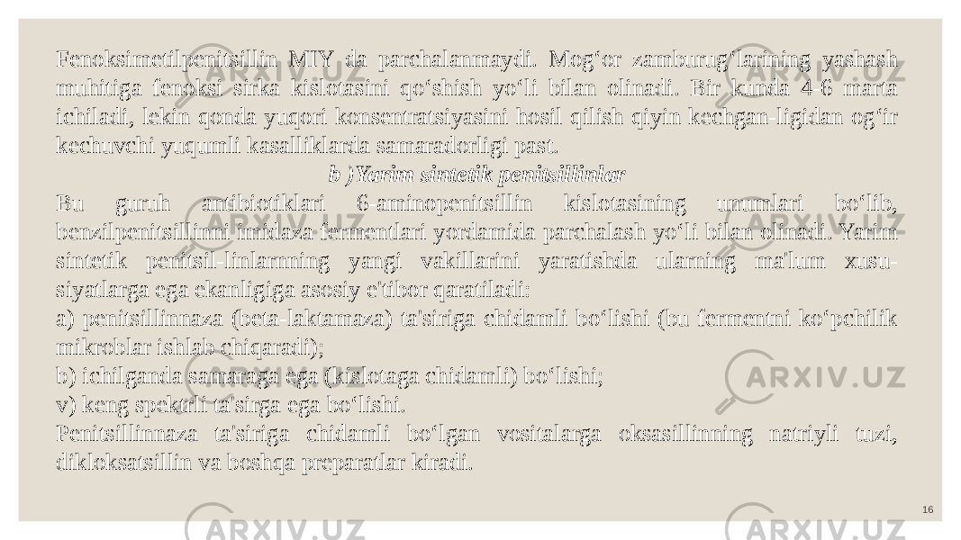 16Fenoksimetilpenitsillin MIY da parchalanmaydi. Mog‘or zamburug‘larining yashash muhitiga fenoksi sirka kislotasini qo‘shish yo‘li bilan olinadi. Bir kunda 4-6 marta ichiladi, lekin qonda yuqori konsentratsiyasini hosil qilish qiyin kechgan-ligidan og‘ir kechuvchi yuqumli kasalliklarda samaradorligi past. b )Yarim sintetik penitsillinlar Bu guruh antibiotiklari 6-aminopenitsillin kislotasining unumlari bo‘lib, benzilpenitsillinni imidaza fermentlari yordamida parchalash yo‘li bilan olinadi. Yarim sintetik penitsil-linlarnning yangi vakillarini yaratishda ularning ma&#39;lum xusu- siyatlarga ega ekanligiga asosiy e&#39;tibor qaratiladi: a) penitsillinnaza (beta-laktamaza) ta&#39;siriga chidamli bo‘lishi (bu fermentni ko‘pchilik mikroblar ishlab chiqaradi); b) ichilganda samaraga ega (kislotaga chidamli) bo‘lishi; v) keng spektrli ta&#39;sirga ega bo‘lishi. Penitsillinnaza ta&#39;siriga chidamli bo‘lgan vositalarga oksasillinning natriyli tuzi, dikloksatsillin va boshqa preparatlar kiradi. 