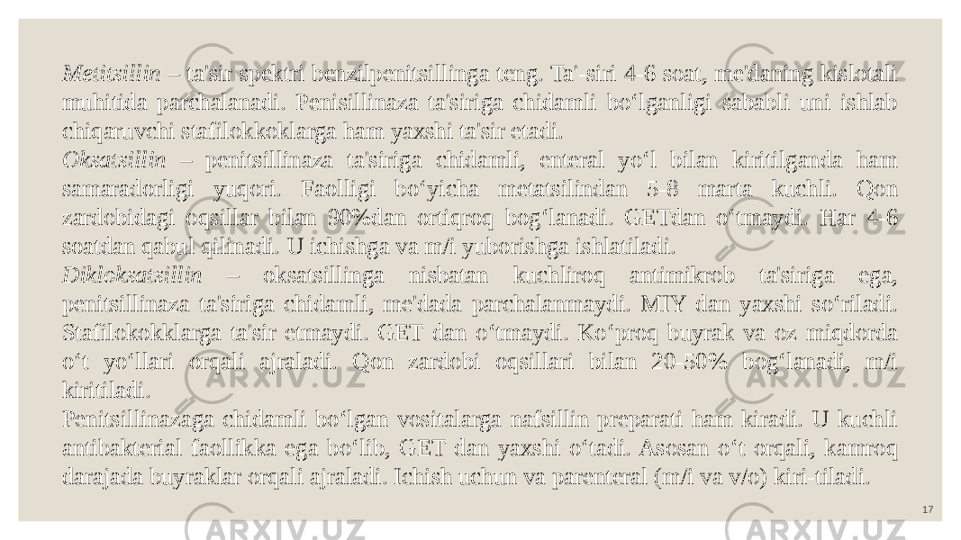 17Metitsillin – ta&#39;sir spektri benzilpenitsillinga teng. Ta&#39;-siri 4-6 soat, me&#39;daning kislotali muhitida parchalanadi. Penisillinaza ta&#39;siriga chidamli bo‘lganligi sababli uni ishlab chiqaruvchi stafilokkoklarga ham yaxshi ta&#39;sir etadi. Oksatsillin – penitsillinaza ta&#39;siriga chidamli, enteral yo‘l bilan kiritilganda ham samaradorligi yuqori. Faolligi bo‘yicha metatsilindan 5-8 marta kuchli. Qon zardobidagi oqsillar bilan 90%dan ortiqroq bog‘lanadi. GETdan o‘tmaydi. Har 4-6 soatdan qabul qilinadi. U ichishga va m/i yuborishga ishlatiladi. Dikloksatsillin – oksatsillinga nisbatan kuchliroq antimikrob ta&#39;siriga ega, penitsillinaza ta&#39;siriga chidamli, me&#39;dada parchalanmaydi. MIY dan yaxshi so‘riladi. Stafilokokklarga ta&#39;sir etmaydi. GET dan o‘tmaydi. Ko‘proq buyrak va oz miqdorda o‘t yo‘llari orqali ajraladi. Qon zardobi oqsillari bilan 20-50% bog‘lanadi, m/i kiritiladi. Penitsillinazaga chidamli bo‘lgan vositalarga nafsillin preparati ham kiradi. U kuchli antibakterial faollikka ega bo‘lib, GET dan yaxshi o‘tadi. Asosan o‘t orqali, kamroq darajada buyraklar orqali ajraladi. Ichish uchun va parenteral (m/i va v/o) kiri-tiladi. 