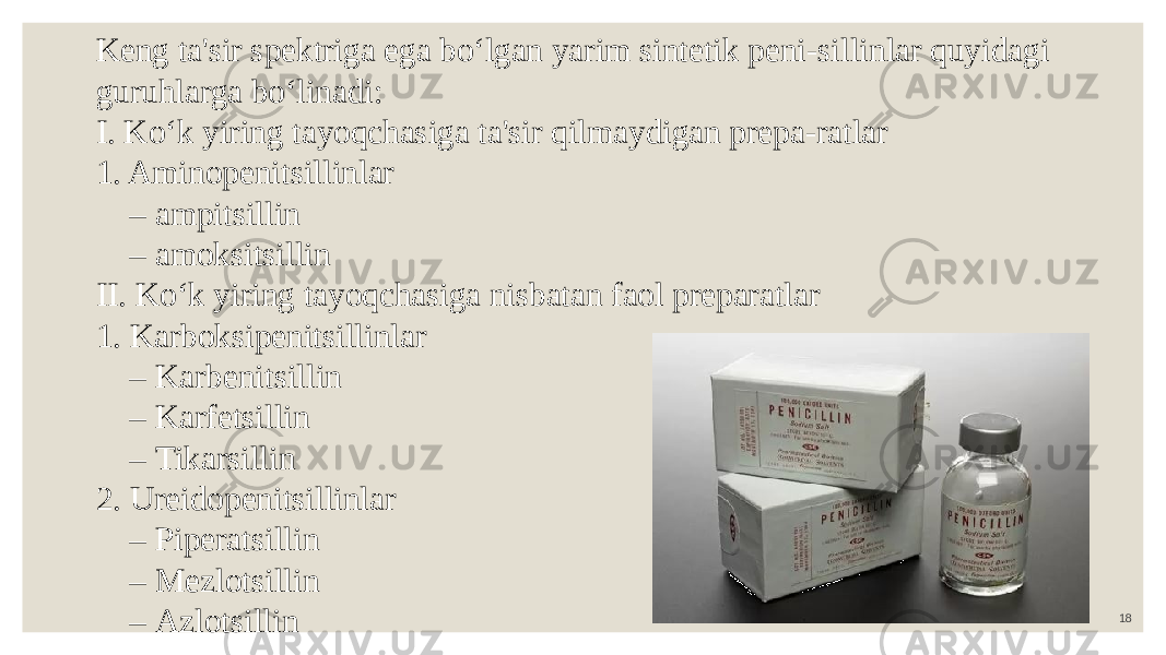 18Keng ta&#39;sir spektriga ega bo‘lgan yarim sintetik peni-sillinlar quyidagi guruhlarga bo‘linadi: I. Ko‘k yiring tayoqchasiga ta&#39;sir qilmaydigan prepa-ratlar 1. Aminopenitsillinlar – ampitsillin – amoksitsillin II. Ko‘k yiring tayoqchasiga nisbatan faol preparatlar 1. Karboksipenitsillinlar – Karbenitsillin – Karfetsillin – Tikarsillin 2. Ureidopenitsillinlar – Piperatsillin – Mezlotsillin – Azlotsillin 