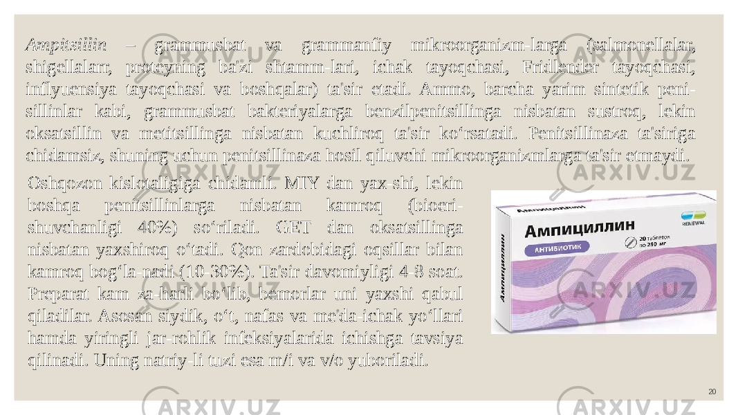 20Ampitsillin – grammusbat va grammanfiy mikroorganizm-larga (salmonellalar, shigellalarr, proteyning ba&#39;zi shtamm-lari, ichak tayoqchasi, Fridlender tayoqchasi, inflyuensiya tayoqchasi va boshqalar) ta&#39;sir etadi. Ammo, barcha yarim sintetik peni- sillinlar kabi, grammusbat bakteriyalarga benzilpenitsillinga nisbatan sustroq, lekin oksatsillin va metitsillinga nisbatan kuchliroq ta&#39;sir ko‘rsatadi. Penitsillinaza ta&#39;siriga chidamsiz, shuning uchun penitsillinaza hosil qiluvchi mikroorganizmlarga ta&#39;sir etmaydi. Oshqozon kislotaligiga chidamli. MIY dan yax-shi, lekin boshqa penitsillinlarga nisbatan kamroq (bioeri- shuvchanligi 40%) so‘riladi. GET dan oksatsillinga nisbatan yaxshiroq o‘tadi. Qon zardobidagi oqsillar bilan kamroq bog‘la-nadi (10-30%). Ta&#39;sir davomiyligi 4-8 soat. Preparat kam za-harli bo‘lib, bemorlar uni yaxshi qabul qiladilar. Asosan siydik, o‘t, nafas va me&#39;da-ichak yo‘llari hamda yiringli jar-rohlik infeksiyalarida ichishga tavsiya qilinadi. Uning natriy-li tuzi esa m/i va v/o yuboriladi. 