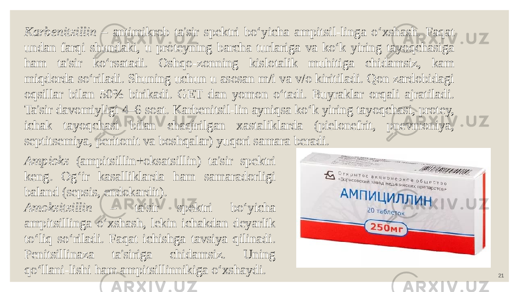 21Karbenitsillin – antimikrob ta&#39;sir spektri bo‘yicha ampitsil-linga o‘xshash. Faqat undan farqi shundaki, u proteyning barcha turlariga va ko‘k yiring tayoqchasiga ham ta&#39;sir ko‘rsatadi. Oshqo-zonning kislotalik muhitiga chidamsiz, kam miqdorda so‘riladi. Shuning uchun u asosan m/i va v/o kiritiladi. Qon zardobidagi oqsillar bilan 50% birikadi. GET dan yomon o‘tadi. Buyraklar orqali ajratiladi. Ta&#39;sir davomiyligi 4–6 soat. Karbenitsil-lin ayniqsa ko‘k yiring tayoqchasi, protey, ichak tayoqchasi bilan chaqirilgan xastaliklarda (pielonefrit, pnevmoniya, septitsemiya, peritonit va boshqalar) yuqori samara beradi. Ampioks (ampitsillin+oksatsillin) ta&#39;sir spektri keng. Og‘ir kasalliklarda ham samaradorligi baland (sepsis, endokardit). Amoksitsillin – ta&#39;sir spektri bo‘yicha ampitsillinga o‘xshash, lekin ichakdan deyarlik to‘liq so‘riladi. Faqat ichishga tavsiya qilinadi. Penitsillinaza ta&#39;siriga chidamsiz. Uning qo‘llani-lishi ham ampitsillinnikiga o‘xshaydi. 