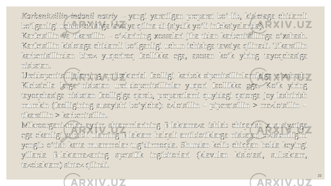 22Karbenitsillin indanil natriy – yangi yaratilgan preparat bo‘-lib, kislotaga chidamli bo‘lganligi uchun ichishga tavsiya qilina-di (siydik yo‘li infeksiyalarida). Karfetsillin va tikarsillin – o‘zlarining xossalari jiha-tidan karbenitsillinga o‘xshash. Karfetsillin kislotaga chidamli bo‘lganligi uchun ichishga tavsiya qilinadi. Tikarsillin karbenisillindan biroz yuqoriroq faollikka ega, asosan ko‘k yiring tayoqchasiga nisbatan. Ureidopenitsillinlarning antibakterial faolligi karbok-sipenitsillinlarnikiga o‘xshash. Klebsiella larga nisbatan urei-dopenitsillinlar yuqori faollikka ega. Ko‘k yiring tayoqchasiga nisbatan faolligiga qarab, preparatlarni quyidagi qatorga joy-lashtirish mumkin (faolligining susayishi bo‘yicha): azlotsillin = piperatsillin > mezlotsillin = tikarsillin > karbenitsillin. Mikroorganizmlar ayrim shtammlarining β-laktamaza ishlab chiqarish xususiyatiga ega ekanligi sababli ularning β-laktam halqali antibiotiklarga nisbatan rezistentligini yengib o‘tish katta muammolar tug‘dirmoqda. Shundan kelib chiqqan holda keyingi yillarda β-laktamazaning spetsifik ingibitorlari (klavulan kislotasi, sulbaktam, tazobaktam) sintez qilindi. 