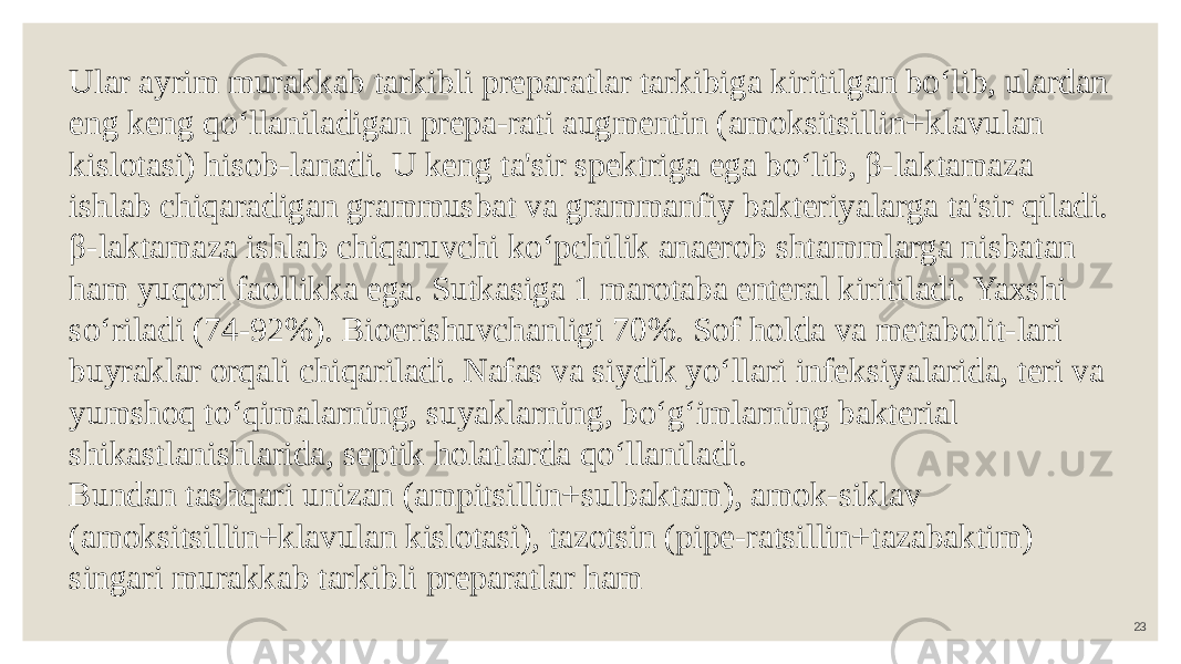 23Ular ayrim murakkab tarkibli preparatlar tarkibiga kiritilgan bo‘lib, ulardan eng keng qo‘llaniladigan prepa-rati augmentin (amoksitsillin+klavulan kislotasi) hisob-lanadi. U keng ta&#39;sir spektriga ega bo‘lib, β-laktamaza ishlab chiqaradigan grammusbat va grammanfiy bakteriyalarga ta&#39;sir qiladi. β-laktamaza ishlab chiqaruvchi ko‘pchilik anaerob shtammlarga nisbatan ham yuqori faollikka ega. Sutkasiga 1 marotaba enteral kiritiladi. Yaxshi so‘riladi (74-92%). Bioerishuvchanligi 70%. Sof holda va metabolit-lari buyraklar orqali chiqariladi. Nafas va siydik yo‘llari infeksiyalarida, teri va yumshoq to‘qimalarning, suyaklarning, bo‘g‘imlarning bakterial shikastlanishlarida, septik holatlarda qo‘llaniladi. Bundan tashqari unizan (ampitsillin+sulbaktam), amok-siklav (amoksitsillin+klavulan kislotasi), tazotsin (pipe-ratsillin+tazabaktim) singari murakkab tarkibli preparatlar ham 