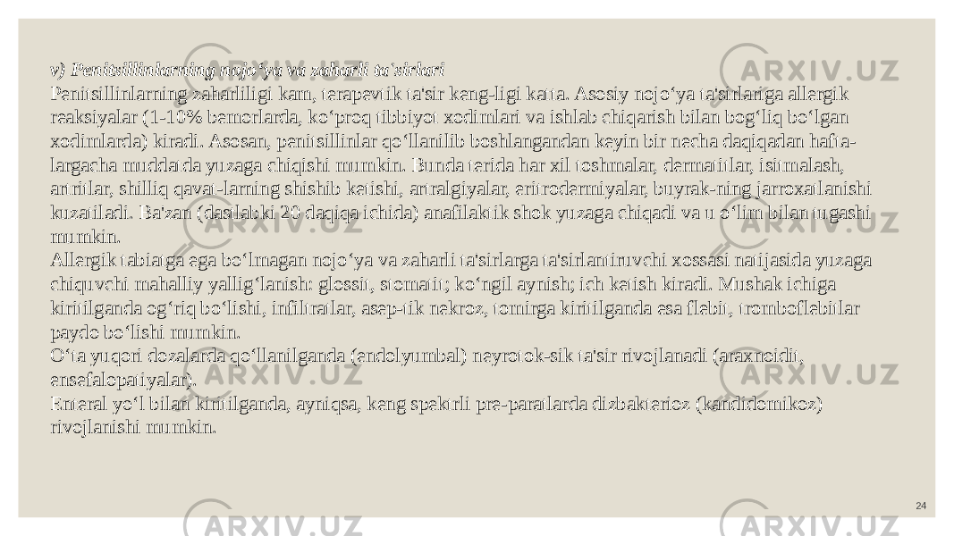 24v) Penitsillinlarning nojo‘ya va zaharli ta&#39;sirlari Penitsillinlarning zaharliligi kam, terapevtik ta&#39;sir keng-ligi katta. Asosiy nojo‘ya ta&#39;sirlariga allergik reaksiyalar (1-10% bemorlarda, ko‘proq tibbiyot xodimlari va ishlab chiqarish bilan bog‘liq bo‘lgan xodimlarda) kiradi. Asosan, penitsillinlar qo‘llanilib boshlangandan keyin bir necha daqiqadan hafta- largacha muddatda yuzaga chiqishi mumkin. Bunda terida har xil toshmalar, dermatitlar, isitmalash, artritlar, shilliq qavat-larning shishib ketishi, artralgiyalar, eritrodermiyalar, buyrak-ning jarroxatlanishi kuzatiladi. Ba&#39;zan (dastlabki 20 daqiqa ichida) anafilaktik shok yuzaga chiqadi va u o‘lim bilan tugashi mumkin. Allergik tabiatga ega bo‘lmagan nojo‘ya va zaharli ta&#39;sirlarga ta&#39;sirlantiruvchi xossasi natijasida yuzaga chiquvchi mahalliy yallig‘lanish: glossit, stomatit; ko‘ngil aynish; ich ketish kiradi. Mushak ichiga kiritilganda og‘riq bo‘lishi, infiltratlar, asep-tik nekroz, tomirga kiritilganda esa flebit, tromboflebitlar paydo bo‘lishi mumkin. O‘ta yuqori dozalarda qo‘llanilganda (endolyumbal) neyrotok-sik ta&#39;sir rivojlanadi (araxnoidit, ensefalopatiyalar). Enteral yo‘l bilan kiritilganda, ayniqsa, keng spektrli pre-paratlarda dizbakterioz (kandidomikoz) rivojlanishi mumkin. 