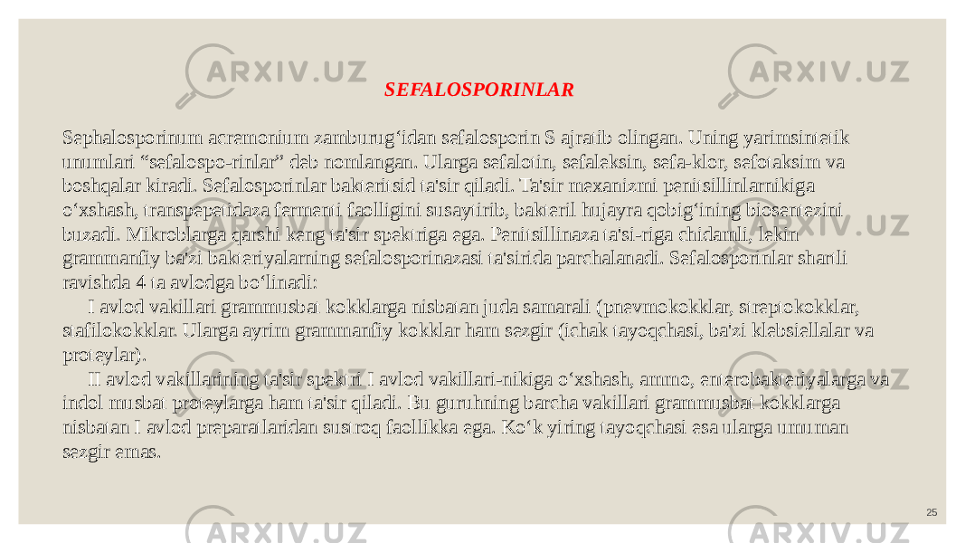 25SEFALOSPORINLAR Sephalosporinum acremonium zamburug‘idan sefalosporin S ajratib olingan. Uning yarimsintetik unumlari “sefalospo-rinlar” deb nomlangan. Ularga sefalotin, sefaleksin, sefa-klor, sefotaksim va boshqalar kiradi. Sefalosporinlar bakteritsid ta&#39;sir qiladi. Ta&#39;sir mexanizmi penitsillinlarnikiga o‘xshash, transpepetidaza fermenti faolligini susaytirib, bakteril hujayra qobig‘ining biosentezini buzadi. Mikroblarga qarshi keng ta&#39;sir spektriga ega. Penitsillinaza ta&#39;si-riga chidamli, lekin grammanfiy ba&#39;zi bakteriyalarning sefalosporinazasi ta&#39;sirida parchalanadi. Sefalosporinlar shartli ravishda 4 ta avlodga bo‘linadi: I avlod vakillari grammusbat kokklarga nisbatan juda samarali (pnevmokokklar, streptokokklar, stafilokokklar. Ularga ayrim grammanfiy kokklar ham sezgir (ichak tayoqchasi, ba&#39;zi klebsiellalar va proteylar). II avlod vakillarining ta&#39;sir spektri I avlod vakillari-nikiga o‘xshash, ammo, enterobakteriyalarga va indol musbat proteylarga ham ta&#39;sir qiladi. Bu guruhning barcha vakillari grammusbat kokklarga nisbatan I avlod preparatlaridan sustroq faollikka ega. Ko‘k yiring tayoqchasi esa ularga umuman sezgir emas. 