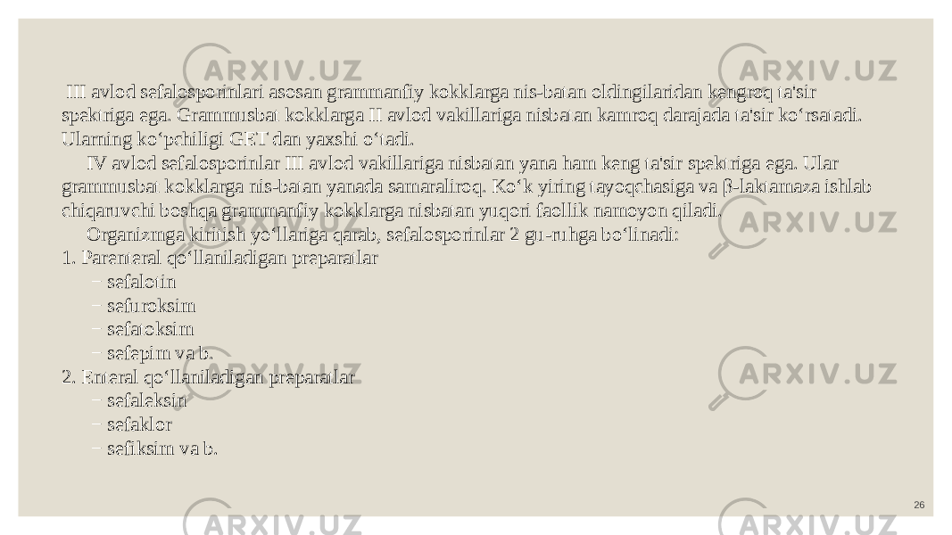 26 III avlod sefalosporinlari asosan grammanfiy kokklarga nis-batan oldingilaridan kengroq ta&#39;sir spektriga ega. Grammusbat kokklarga II avlod vakillariga nisbatan kamroq darajada ta&#39;sir ko‘rsatadi. Ularning ko‘pchiligi GET dan yaxshi o‘tadi. IV avlod sefalosporinlar III avlod vakillariga nisbatan yana ham keng ta&#39;sir spektriga ega. Ular grammusbat kokklarga nis-batan yanada samaraliroq. Ko‘k yiring tayoqchasiga va β-laktamaza ishlab chiqaruvchi boshqa grammanfiy kokklarga nisbatan yuqori faollik namoyon qiladi. Organizmga kiritish yo‘llariga qarab, sefalosporinlar 2 gu-ruhga bo‘linadi: 1. Parenteral qo‘llaniladigan preparatlar − sefalotin − sefuroksim − sefatoksim − sefepim va b. 2. Enteral qo‘llaniladigan preparatlar − sefaleksin − sefaklor − sefiksim va b. 
