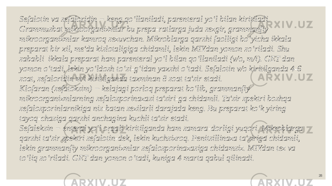 28Sefalotin va sefaloridin − keng qo‘llaniladi, parenteral yo‘l bilan kiritiladi. Grammusbat mikroorganizmlar bu prepa-ratlarga juda sezgir, grammanfiy mikroorganizmlar kamroq sezuvchan. Mikroblarga qarshi faolligi bo‘yicha ikkala preparat bir xil, me&#39;da kislotaligiga chidamli, lekin MIYdan yomon so‘riladi. Shu sababli ikkala preparat ham parenteral yo‘l bilan qo‘llaniladi (v/o, m/i). GET dan yomon o‘tadi, lekin yo‘ldosh to‘si-g‘idan yaxshi o‘tadi. Sefalotin v/o kiritilganda 4-6 soat, sefaloridin m/i kiritilganda taxminan 8 soat ta&#39;sir etadi. Klofaran (sefatoksim) − kelajagi porloq preparat bo‘lib, grammanfiy mikroorganizmlarning sefalosporinazasi ta&#39;siri-ga chidamli. Ta&#39;sir spektri boshqa sefalosporinlarnikiga nis-batan sezilarli darajada keng. Bu preparat ko‘k yiring tayoq-chasiga qarshi anchagina kuchli ta&#39;sir etadi. Sefaleksin − enteral yo‘l orqali kiritilganda ham samara-dorligi yuqori. Mikroblarga qarshi ta&#39;sir spektri sefalotin-dek, lekin kuchsizroq. Penitsillinaza ta&#39;siriga chidamli, lekin grammanfiy mikroorganizmlar sefalosporinazasiga chidamsiz. MIYdan tez va to‘liq so‘riladi. GET dan yomon o‘tadi, kuniga 4 marta qabul qilinadi. 