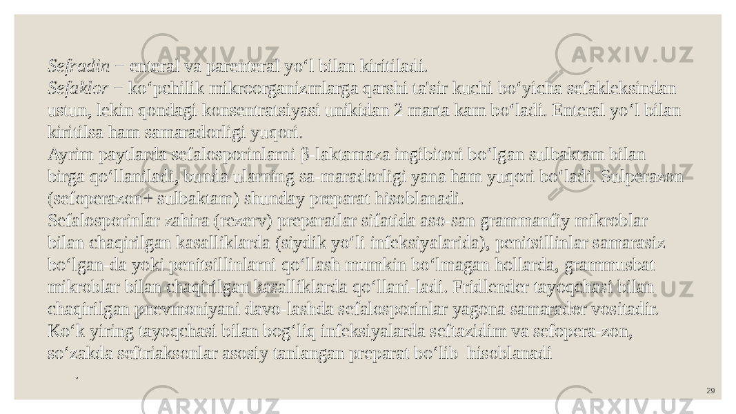 29Sefradin − enteral va parenteral yo‘l bilan kiritiladi. Sefaklor − ko‘pchilik mikroorganizmlarga qarshi ta&#39;sir kuchi bo‘yicha sefakleksindan ustun, lekin qondagi konsentratsiyasi unikidan 2 marta kam bo‘ladi. Enteral yo‘l bilan kiritilsa ham samaradorligi yuqori. Ayrim paytlarda sefalosporinlarni β-laktamaza ingibitori bo‘lgan sulbaktam bilan birga qo‘llaniladi, bunda ularning sa-maradorligi yana ham yuqori bo‘ladi. Sulperazon (sefoperazon+ sulbaktam) shunday preparat hisoblanadi. Sefalosporinlar zahira (rezerv) preparatlar sifatida aso-san grammanfiy mikroblar bilan chaqirilgan kasalliklarda (siydik yo‘li infeksiyalarida), penitsillinlar samarasiz bo‘lgan-da yoki penitsillinlarni qo‘llash mumkin bo‘lmagan hollarda, grammusbat mikroblar bilan chaqirilgan kasalliklarda qo‘llani-ladi. Fridlender tayoqchasi bilan chaqirilgan pnevmoniyani davo-lashda sefalosporinlar yagona samarador vositadir. Ko‘k yiring tayoqchasi bilan bog‘liq infeksiyalarda seftazidim va sefopera-zon, so‘zakda seftriaksonlar asosiy tanlangan preparat bo‘lib hisoblanadi . 