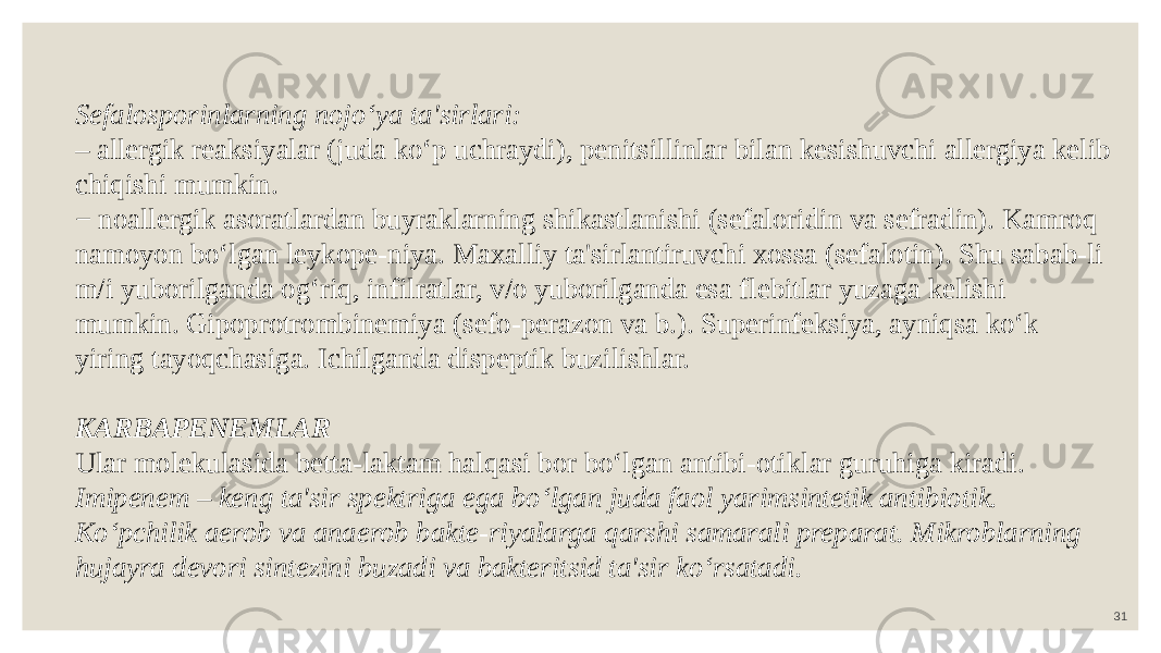 31Sefalosporinlarning nojo‘ya ta&#39;sirlari: – allergik reaksiyalar (juda ko‘p uchraydi), penitsillinlar bilan kesishuvchi allergiya kelib chiqishi mumkin. − noallergik asoratlardan buyraklarning shikastlanishi (sefaloridin va sefradin). Kamroq namoyon bo‘lgan leykope-niya. Maxalliy ta&#39;sirlantiruvchi xossa (sefalotin). Shu sabab-li m/i yuborilganda og‘riq, infilratlar, v/o yuborilganda esa flebitlar yuzaga kelishi mumkin. Gipoprotrombinemiya (sefo-perazon va b.). Superinfeksiya, ayniqsa ko‘k yiring tayoqchasiga. Ichilganda dispeptik buzilishlar. KARBAPENEMLAR Ular molekulasida betta-laktam halqasi bor bo‘lgan antibi-otiklar guruhiga kiradi. Imipenem – keng ta&#39;sir spektriga ega bo‘lgan juda faol yarimsintetik antibiotik. Ko‘pchilik aerob va anaerob bakte-riyalarga qarshi samarali preparat. Mikroblarning hujayra devori sintezini buzadi va bakteritsid ta&#39;sir ko‘rsatadi. 