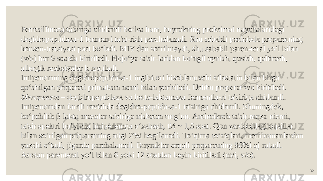 32Penitsillinaza ta&#39;siriga chidamli bo‘lsa ham, buyrakning proksimal naychalaridagi degidropeptidaza-1 fermenti ta&#39;si-rida parchalanadi. Shu sababli peshobda preparatning konsen-tratsiyasi past bo‘ladi. MIY dan so‘rilmaydi, shu sababli paren-teral yo‘l bilan (v/o) har 6 soatda kiritiladi. Nojo‘ya ta&#39;sir-laridan ko‘ngil aynish, qusish, qaltirash, allergik reaksiyalar kuzatiladi. Imipenemning degidropeptidaza-1 ingibitori hisoblanuvchi silastatin bilan birga qo‘shilgan preparati primaksin nomi bilan yuritiladi. Ushbu preperat v/o kiritiladi. Meropenem – degidropeptidaza va betta-laktamaza fermentla-ri ta&#39;siriga chidamli. Imipenemdan farqli ravishda degidro-peptidaza-1 ta&#39;siriga chidamli. Shuningdek, ko‘pchilik β-lakta-mazalar ta&#39;siriga nisbatan turg‘un. Antimikrob ta&#39;sir mexa-nizmi, ta&#39;sir spektri bo‘yicha imipenemga o‘xshash, t½ ~ 1,5 soat. Qon zardobidagi oqsillar bilan so‘rilgan preparatning atigi 2%i bog‘lanadi. To‘qima to‘siqlari, membrananlardan yaxshi o‘tadi, jigarda parchalanadi. Buyraklar orqali preparatning 98%i aj-raladi. Asosan parenteral yo‘l bilan 8 yoki 12 soatdan keyin kiritiladi (m/i, v/o). 