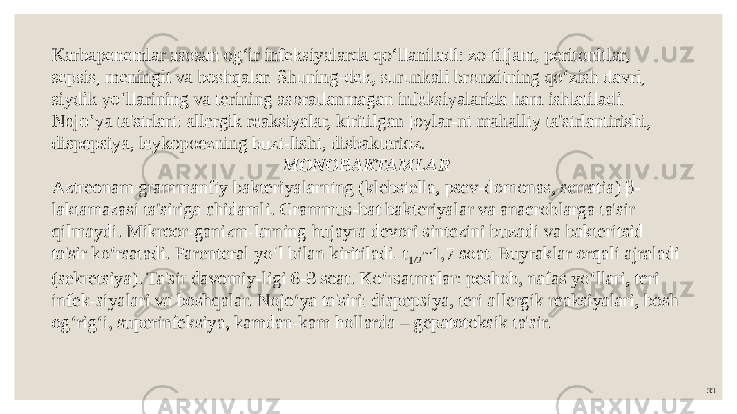 33Karbapenemlar asosan og‘ir infeksiyalarda qo‘llaniladi: zo-tiljam, peritonitlar, sepsis, meningit va boshqalar. Shuning-dek, surunkali bronxitning qo‘zish davri, siydik yo‘llarining va terining asoratlanmagan infeksiyalarida ham ishlatiladi. Nojo‘ya ta&#39;sirlari: allergik reaksiyalar, kiritilgan joylar-ni mahalliy ta&#39;sirlantirishi, dispepsiya, leykopoezning buzi-lishi, disbakterioz. MONOBAKTAMLAR Aztreonam grammanfiy bakteriyalarning (klebsiella, psev-domonas, serratia) β- laktamazasi ta&#39;siriga chidamli. Grammus-bat bakteriyalar va anaeroblarga ta&#39;sir qilmaydi. Mikroor-ganizm-larning hujayra devori sintezini buzadi va bakteritsid ta&#39;sir ko‘rsatadi. Parenteral yo‘l bilan kiritiladi. t 1/2 ~1,7 soat. Buyraklar orqali ajraladi (sekretsiya). Ta&#39;sir davomiy-ligi 6-8 soat. Ko‘rsatmalar: peshob, nafas yo‘llari, teri infek-siyalari va boshqalar. Nojo‘ya ta&#39;siri: dispepsiya, teri allergik reaksiyalari, bosh og‘rig‘i, superinfeksiya, kamdan-kam hollarda – gepatotoksik ta&#39;sir. 