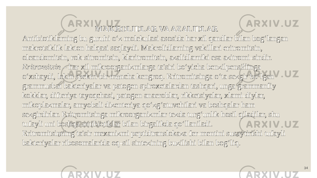 34MAKROLIDLAR VA AZALIDLAR Antibiotiklarning bu guruhi o‘z molekulasi asosida har xil qandlar bilan bog‘langan makrotsiklik lakton halqasi saqlaydi. Makrolidlarning vakillari eritromitsin, oleandomitsin, rok-sitromitsin, klaritromitsin, azalidlarniki esa azitromi-sindir. Eritromitsin – har xil mikroorganizmlarga ta&#39;siri bo‘yicha benzilpensillinga o‘xshaydi, lekin spektri bir muncha kengroq. Eritromitsinga o‘ta sezgir bo‘lgan grammusbat bakteriyalar va patogen spiroxetalardan tashqari, unga grammanfiy kokklar, difteriya tayoqchasi, patogen anaeroblar, rikketsiyalar, xlami-diylar, mikoplazmalar, amyobali dizenteriya qo‘zg‘atuvchilari va boshqalar ham sezgirdirlar. Eritromitsinga mikroorganizmlar tezda turg‘unlik hosil qiladilar, shu tufayli uni boshqa antibiotiklar bilan birgalikda qo‘llaniladi. Eritromitsinning ta&#39;sir mexanizmi peptidtranslokaza fer-mentini susaytirishi tufayli bakteriyalar ribosomalarida oq-sil sintezining buzilishi bilan bog‘liq. 