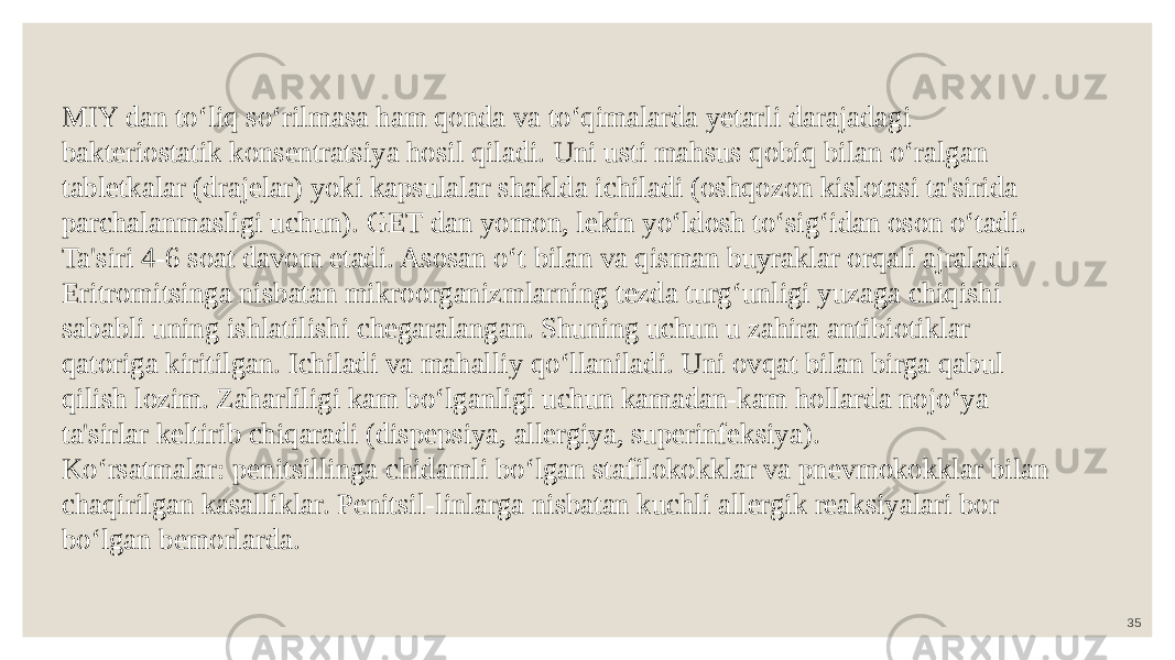 35MIY dan to‘liq so‘rilmasa ham qonda va to‘qimalarda yetarli darajadagi bakteriostatik konsentratsiya hosil qiladi. Uni usti mahsus qobiq bilan o‘ralgan tabletkalar (drajelar) yoki kapsulalar shaklda ichiladi (oshqozon kislotasi ta&#39;sirida parchalanmasligi uchun). GET dan yomon, lekin yo‘ldosh to‘sig‘idan oson o‘tadi. Ta&#39;siri 4-6 soat davom etadi. Asosan o‘t bilan va qisman buyraklar orqali ajraladi. Eritromitsinga nisbatan mikroorganizmlarning tezda turg‘unligi yuzaga chiqishi sababli uning ishlatilishi chegaralangan. Shuning uchun u zahira antibiotiklar qatoriga kiritilgan. Ichiladi va mahalliy qo‘llaniladi. Uni ovqat bilan birga qabul qilish lozim. Zaharliligi kam bo‘lganligi uchun kamadan-kam hollarda nojo‘ya ta&#39;sirlar keltirib chiqaradi (dispepsiya, allergiya, superinfeksiya). Ko‘rsatmalar: penitsillinga chidamli bo‘lgan stafilokokklar va pnevmokokklar bilan chaqirilgan kasalliklar. Penitsil-linlarga nisbatan kuchli allergik reaksiyalari bor bo‘lgan bemorlarda. 