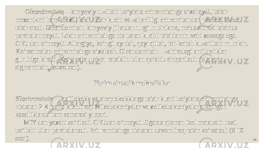 36 Oleandomitsin – kimyoviy tuzilishi bo‘yicha eritromitsinga o‘xshaydi. Ta&#39;sir mexanizmi ham bir xil, lekin ta&#39;sir kuchi va zaharliligi eritromitsindan pastroq. 6 soat ta&#39;sir etadi. Oleandomitsin kimyoviy jihatdan turg‘un birikma, me&#39;da shirasi ta&#39;sirida parchalanmaydi. Lekin eritromitsinga nis-batan kuchli ta&#39;sirlantiruvchi xossaga ega. GET dan o‘tmaydi. Allergiya, ko‘ngil aynish, qayt qilish, ich ketish kuzatilishi mumkin. Ko‘rsatmalar: eritromitsinga o‘xshash. Oleandomitsin – zahiradagi antibiotiklar guruhiga kiradi. Ko‘pincha uni tet-ratsiklin bilan qo‘shib chiqariladi: (oletetrin, sigmamitsin, tetraolean). Yarim sintetik makrolidlar Klaritromitsin − stafilokokk va streptokokklarga ta&#39;sir kuchi bo‘yicha eritromitsinga nisbatan 2-4 marta kuchliroq. Mikobakteriyalar va xelikobakteriyalar chaqirgan kasalliklarda ham samarasi yuqori. MIY dan yaxshi so‘riladi. GETdan o‘tmaydi. Jigarda qisman faol metabolit hosil bo‘lishi bilan parchalanadi. Erit-romitsinga nisbatan davomliroq ta&#39;sir ko‘rsatadi (8-10 soat). 