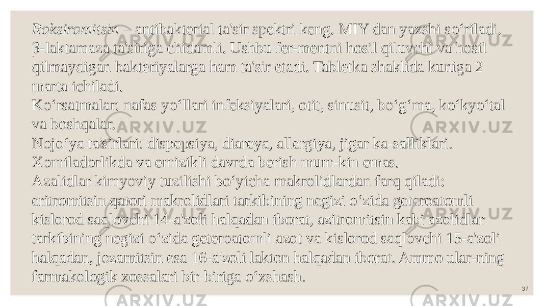 37Roksiromitsin – antibakterial ta&#39;sir spektri keng. MIY dan yaxshi so‘riladi. β-laktamaza ta&#39;siriga chidamli. Ushbu fer-mentni hosil qiluvchi va hosil qilmaydigan bakteriyalarga ham ta&#39;sir etadi. Tabletka shaklida kuniga 2 marta ichiladi. Ko‘rsatmalar: nafas yo‘llari infeksiyalari, otit, sinusit, bo‘g‘ma, ko‘kyo‘tal va boshqalar. Nojo‘ya ta&#39;sirlari: dispepsiya, diareya, allergiya, jigar ka-salliklari. Xomiladorlikda va emizikli davrda berish mum-kin emas. Azalidlar kimyoviy tuzilishi bo‘yicha makrolidlardan farq qiladi: eritromitsin qatori makrolidlari tarkibining negizi o‘zida geteroatomli kislorod saqlovchi 14-a&#39;zoli halqadan iborat, azitromitsin kabi azolidlar tarkibining negizi o‘zida geteroatomli azot va kislorod saqlovchi 15-a&#39;zoli halqadan, jozamitsin esa 16-a&#39;zoli lakton halqadan iborat. Ammo ular-ning farmakologik xossalari bir-biriga o‘xshash. 