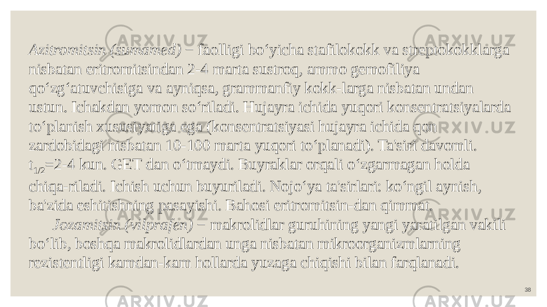 38 Azitromitsin (sumamed) − faolligi bo‘yicha stafilokokk va streptokokklarga nisbatan eritromitsindan 2-4 marta sustroq, ammo gemofiliya qo‘zg‘atuvchisiga va ayniqsa, grammanfiy kokk-larga nisbatan undan ustun. Ichakdan yomon so‘riladi. Hujayra ichida yuqori konsentratsiyalarda to‘planish xususiyatiga ega (konsentratsiyasi hujayra ichida qon zardobidagi nisbatan 10-100 marta yuqori to‘planadi). Ta&#39;siri davomli. t 1/2 =2-4 kun. GET dan o‘tmaydi. Buyraklar orqali o‘zgarmagan holda chiqa-riladi. Ichish uchun buyuriladi. Nojo‘ya ta&#39;sirlari: ko‘ngil aynish, ba&#39;zida eshitishning pasayishi. Bahosi eritromitsin-dan qimmat. Jozamitsin (vilprafen) − makrolidlar guruhining yangi yaratilgan vakili bo‘lib, boshqa makrolidlardan unga nisbatan mikroorganizmlarning rezistentligi kamdan-kam hollarda yuzaga chiqishi bilan farqlanadi. 