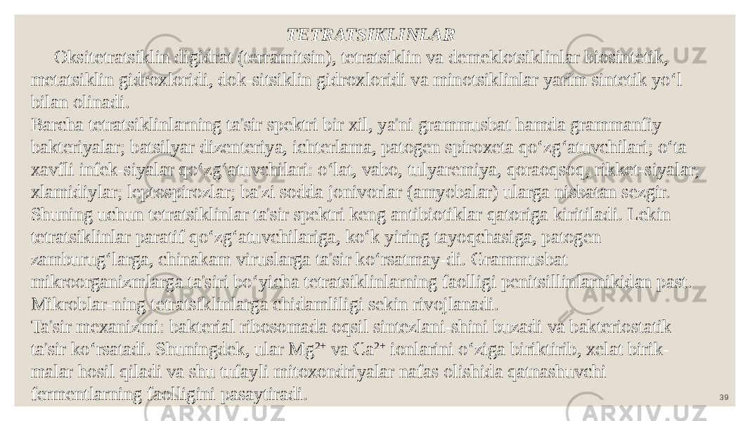 39TETRATSIKLINLAR Oksitetratsiklin digidrat (terramitsin), tetratsiklin va demeklotsiklinlar biosintetik, metatsiklin gidroxloridi, dok-sitsiklin gidroxloridi va minotsiklinlar yarim sintetik yo‘l bilan olinadi. Barcha tetratsiklinlarning ta&#39;sir spektri bir xil, ya&#39;ni grammusbat hamda grammanfiy bakteriyalar; batsilyar dizenteriya, ichterlama, patogen spiroxeta qo‘zg‘atuvchilari; o‘ta xavfli infek-siyalar qo‘zg‘atuvchilari: o‘lat, vabo, tulyaremiya, qoraoqsoq; rikket-siyalar; xlamidiylar; leptospirozlar; ba&#39;zi sodda jonivorlar (amyobalar) ularga nisbatan sezgir. Shuning uchun tetratsiklinlar ta&#39;sir spektri keng antibiotiklar qatoriga kiritiladi. Lekin tetratsiklinlar paratif qo‘zg‘atuvchilariga, ko‘k yiring tayoqchasiga, patogen zamburug‘larga, chinakam viruslarga ta&#39;sir ko‘rsatmay-di. Grammusbat mikroorganizmlarga ta&#39;siri bo‘yicha tetratsiklinlarning faolligi penitsillinlarnikidan past. Mikroblar-ning tetratsiklinlarga chidamliligi sekin rivojlanadi. Ta&#39;sir mexanizmi: bakterial ribosomada oqsil sintezlani-shini buzadi va bakteriostatik ta&#39;sir ko‘rsatadi. Shuningdek, ular Mg 2+ va Ca 2+ ionlarini o‘ziga biriktirib, xelat birik- malar hosil qiladi va shu tufayli mitoxondriyalar nafas olishida qatnashuvchi fermentlarning faolligini pasaytiradi. 