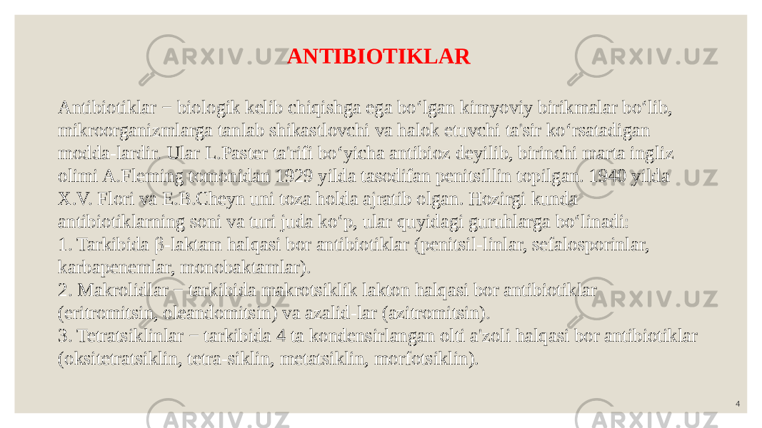 4ANTIBIOTIKLAR Antibiotiklar − biologik kelib chiqishga ega bo‘lgan kimyoviy birikmalar bo‘lib, mikroorganizmlarga tanlab shikastlovchi va halok etuvchi ta&#39;sir ko‘rsatadigan modda-lardir. Ular L.Paster ta&#39;rifi bo‘yicha antibioz deyilib, birinchi marta ingliz olimi A.Fleming tomonidan 1929 yilda tasodifan penitsillin topilgan. 1940 yilda X.V. Flori va E.B.Cheyn uni toza holda ajratib olgan. Hozirgi kunda antibiotiklarning soni va turi juda ko‘p, ular quyidagi guruhlarga bo‘linadi: 1. Tarkibida β-laktam halqasi bor antibiotiklar (penitsil-linlar, sefalosporinlar, karbapenemlar, monobaktamlar). 2. Makrolidlar − tarkibida makrotsiklik lakton halqasi bor antibiotiklar (eritromitsin, oleandomitsin) va azalid-lar (azitromitsin). 3. Tetratsiklinlar − tarkibida 4 ta kondensirlangan olti a&#39;zoli halqasi bor antibiotiklar (oksitetratsiklin, tetra-siklin, metatsiklin, morfotsiklin). 