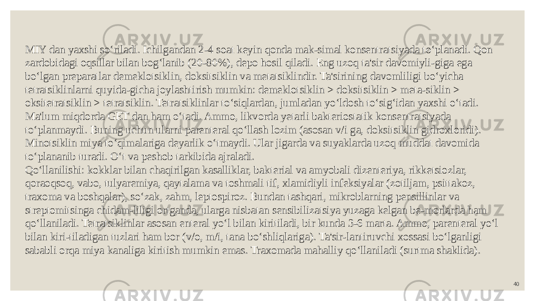 40MIY dan yaxshi so‘riladi. Ichilgandan 2-4 soat keyin qonda mak-simal konsentratsiyada to‘planadi. Qon zardobidagi oqsillar bilan bog‘lanib (20-80%), depo hosil qiladi. Eng uzoq ta&#39;sir davomiyli-giga ega bo‘lgan preparatlar demeklotsiklin, doksitsiklin va metatsiklindir. Ta&#39;sirining davomliligi bo‘yicha tetratsiklinlarni quyida-gicha joylashtirish mumkin: demeklotsiklin > doksitsiklin > meta-siklin > oksitetratsiklin > tetratsiklin. Tetratsiklinlar to‘siqlardan, jumladan yo‘ldosh to‘sig‘idan yaxshi o‘tadi. Ma&#39;lum miqdorda GET dan ham o‘tadi. Ammo, likvorda yetarli bakteriostatik konsentratsiyada to‘planmaydi. Buning uchun ularni parenteral qo‘llash lozim (asosan v/i ga, doksitsiklin gidroxloridi). Minotsiklin miya to‘qimalariga deyarlik o‘tmaydi. Ular jigarda va suyaklarda uzoq muddat davomida to‘plananib turadi. O‘t va peshob tarkibida ajraladi. Qo‘llanilishi: kokklar bilan chaqirilgan kasalliklar, bakterial va amyobali dizenteriya, rikketsiozlar, qoraoqsoq, vabo, tulyaremiya, qaytalama va toshmali tif, xlamidiyli infeksiyalar (zotiljam, psittakoz, traxoma va boshqalar), so‘zak, zahm, leptospiroz. Bundan tashqari, mikroblarning pensillinlar va streptomitsinga chidam-liligi ortganda, ularga nisbatan sensibilizatsiya yuzaga kelgan be-morlarda ham qo‘llaniladi. Tetratsiklinlar asosan enteral yo‘l bilan kiritiladi, bir kunda 3-6 marta. Ammo, parenteral yo‘l bilan kiri-tiladigan tuzlari ham bor (v/o, m/i, tana bo‘shliqlariga). Ta&#39;sir-lantiruvchi xossasi bo‘lganligi sababli orqa miya kanaliga kiritish mumkin emas. Traxomada mahalliy qo‘llaniladi (surtma shaklida). 