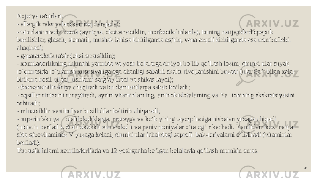 41Nojo‘ya ta&#39;sirlari: - allergik raksiyalar (kamroq darajada); - ta&#39;sirlantiruvchi xossa (ayniqsa, oksitetratsiklin, morfotsik-linlarda), buning natijasida dispeptik buzilishlar, glossit, stomatit, mushak ichiga kiritilganda og‘riq, vena orqali kiritilganda esa tromboflebit chaqiradi; - gepatotoksik ta&#39;sir (oksitetratsiklin); - xomiladorlikning ikkinchi yarmida va yosh bolalarga ehtiyot bo‘lib qo‘llash lozim, chunki ular suyak to‘qimasida to‘planish xususiyatiga ega ekanligi sababli skelet rivojlanishini buzadi (ular Sa 2+ bilan xelat birikma hosil qiladi, tishlarni sarg‘aytiradi va shikastlaydi); - fotosensibilizatsiya chaqiradi va bu dermatitlarga sabab bo‘ladi; - oqsillar sintezini susaytiradi, ayrim vitaminlarning, aminokislotalarning va Na + ionining ekskretsiyasini oshiradi; - minotsiklin vestibulyar buzilishlar keltirib chiqaradi; - superinfeksiya − stafilokokklarga, proteyga va ko‘k yiring tayoqchasiga nisbatan yuzaga chiqadi (nistatin beriladi). Stafilokokkli en-terokolit va penivmoniyalar o‘ta og‘ir kechadi. Kandidamikoz natija- sida gipovitaminoz V yuzaga keladi, chunki ular ichakdagi saprofit bak-teriyalarni o‘lidiradi (vitaminlar beriladi). Tetratsiklinlarni xomiladorlikda va 12 yoshgacha bo‘lgan bolalarda qo‘llash mumkin emas. 