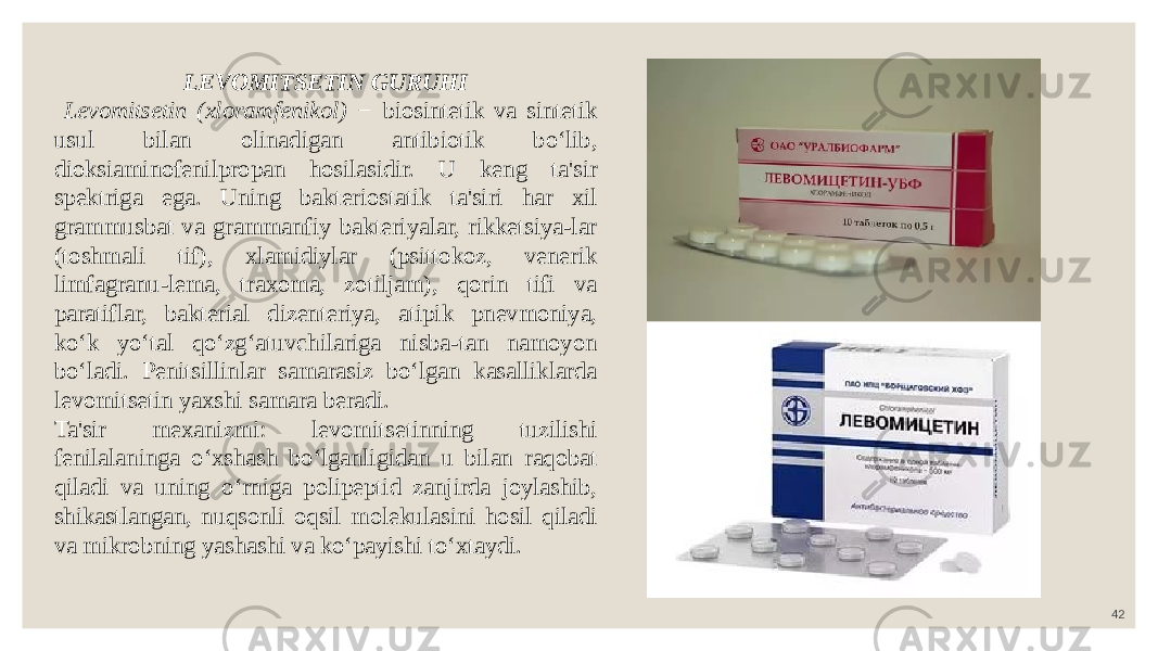 42LEVOMITSETIN GURUHI Levomitsetin (xloramfenikol) − biosintetik va sintetik usul bilan olinadigan antibiotik bo‘lib, dioksiaminofenilpropan hosilasidir. U keng ta&#39;sir spektriga ega. Uning bakteriostatik ta&#39;siri har xil grammusbat va grammanfiy bakteriyalar, rikketsiya-lar (toshmali tif), xlamidiylar (psittokoz, venerik limfagranu-lema, traxoma, zotiljam), qorin tifi va paratiflar, bakterial dizenteriya, atipik pnevmoniya, ko‘k yo‘tal qo‘zg‘atuvchilariga nisba-tan namoyon bo‘ladi. Penitsillinlar samarasiz bo‘lgan kasalliklarda levomitsetin yaxshi samara beradi. Ta&#39;sir mexanizmi: levomitsetinning tuzilishi fenilalaninga o‘xshash bo‘lganligidan u bilan raqobat qiladi va uning o‘rniga polipeptid zanjirda joylashib, shikastlangan, nuqsonli oqsil molekulasini hosil qiladi va mikrobning yashashi va ko‘payishi to‘xtaydi. 