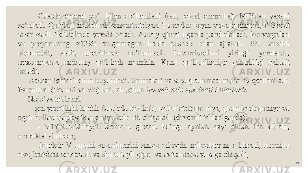 43 Odatda enteral yo‘l bilan qo‘llaniladi (tab, rektal shamcha). MIYdan yaxshi so‘riladi. Qondagi maksimal konsentratsiyasi 2 soatdan keyin yuzaga chiqadi, 6-8 soat ta&#39;sir etadi. To‘siqlarda yaxshi o‘tadi. Asosiy qimsi jigarda parchalanadi, konyugatlari va preparatning ≈10%i o‘zgarmagan holda peshob bilan ajraladi. Shu sababli pielonefrit, sistit, uretritlarda qo‘llaniladi. Levomitsetinni yiringli yaralarda, traxomalarda mahalliy qo‘l-lash mumkin. Keng qo‘llanilishiga zaharliligi halaqit beradi. Asosan ichish uchun buyuriladi. Eritmalari va suyuq surtmasi mahalliy qo‘llaniladi. Parenteral (t/o, m/i va v/o) kiritish uchun levomitsetin suksinati ishlatiladi. Nojo‘ya ta&#39;sirlari: - qon yaratilishi kuchli darajada buziladi, retikulotsitope-niya, granulotsitopeniya va og‘ir hollarda aplastik anemiya kelti-rib chiqaradi (davomli ishlatilganda); - MIYni ta&#39;sirlaydi: stomatit, glossit, ko‘ngil aynish, qayt qilish, ich ketishi, anorektal sindrom; - ichakda V guruhi vitaminlarini sintez qiluvchi mikroblar-ni o‘ldiradi, ularning rivojlanishini to‘xtatadi va shu tufayli gipo- va avitaminoz yuzaga chiqadi; 