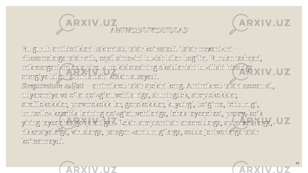 44AMINOGLIKOZIDLAR Bu guruh antibiotiklari bakteritsid ta&#39;sir ko‘rsatadi. Ta&#39;sir mexanizmi − ribosomalarga ta&#39;sir etib, oqsil sintezini buzish bilan bog‘liq. Bundan tashqari, mikroorganizmlarda pirouzum kislotasining oksidlanishi buzilishi hisobiga energiya bilan ta&#39;minlanishi keskin susayadi. Streptomitsin sulfati − antimikrob ta&#39;sir spektri keng. Antimikrob ta&#39;siri asosan sil, tulyaremiya va o‘lat qo‘zg‘atuvchila-riga, shuningdek, streptokokklar, strafilokokklar, pnevmokokk-lar, gonokokklar, kuydirgi, bo‘g‘ma, ichburug‘, brutsellez kasallik-larining qo‘zg‘atuvchilariga, ichak tayoqchasi, protey, ko‘k yiring tayoqchasiga qaratilgan. Lekin streptomitsin anaeroblarga, spiro-xetalarga, rikketsiyalarga, viruslarga, patogen zamburug‘larga, sodda jonivorlarga ta&#39;sir ko‘rsatmaydi. 