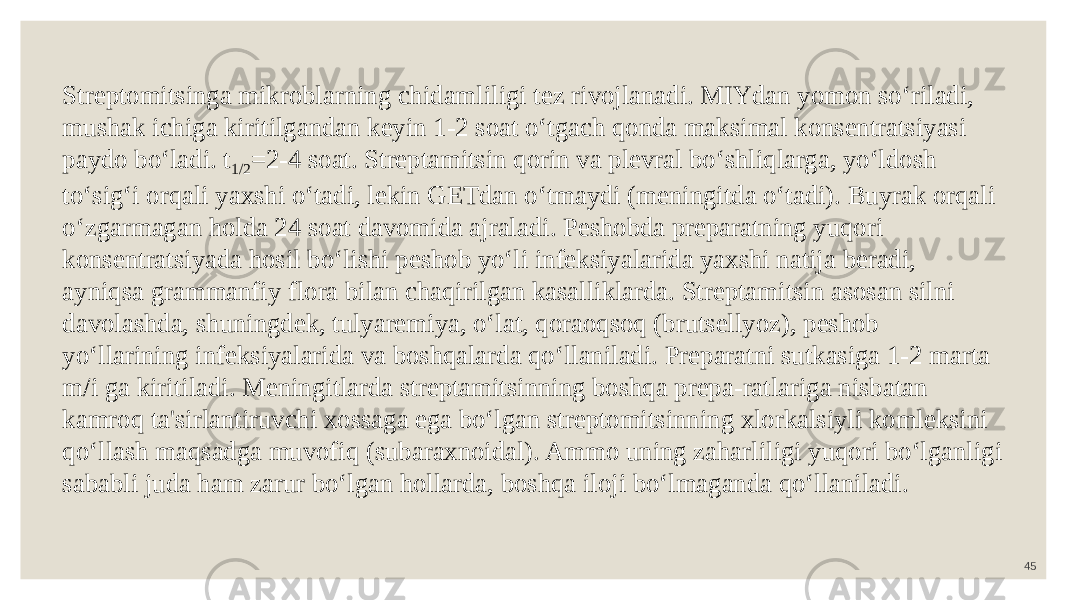 45Streptomitsinga mikroblarning chidamliligi tez rivojlanadi. MIYdan yomon so‘riladi, mushak ichiga kiritilgandan keyin 1-2 soat o‘tgach qonda maksimal konsentratsiyasi paydo bo‘ladi. t 1/2 =2-4 soat. Streptamitsin qorin va plevral bo‘shliqlarga, yo‘ldosh to‘sig‘i orqali yaxshi o‘tadi, lekin GETdan o‘tmaydi (meningitda o‘tadi). Buyrak orqali o‘zgarmagan holda 24 soat davomida ajraladi. Peshobda preparatning yuqori konsentratsiyada hosil bo‘lishi peshob yo‘li infeksiyalarida yaxshi natija beradi, ayniqsa grammanfiy flora bilan chaqirilgan kasalliklarda. Streptamitsin asosan silni davolashda, shuningdek, tulyaremiya, o‘lat, qoraoqsoq (brutsellyoz), peshob yo‘llarining infeksiyalarida va boshqalarda qo‘llaniladi. Preparatni sutkasiga 1-2 marta m/i ga kiritiladi. Meningitlarda streptamitsinning boshqa prepa-ratlariga nisbatan kamroq ta&#39;sirlantiruvchi xossaga ega bo‘lgan streptomitsinning xlorkalsiyli komleksini qo‘llash maqsadga muvofiq (subaraxnoidal). Ammo uning zaharliligi yuqori bo‘lganligi sababli juda ham zarur bo‘lgan hollarda, boshqa iloji bo‘lmaganda qo‘llaniladi. 