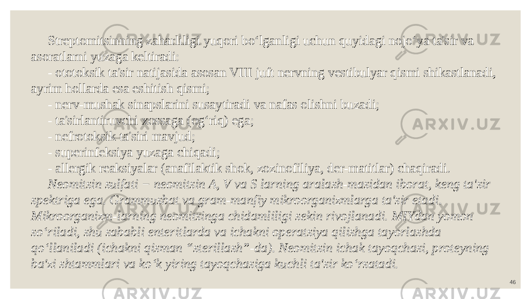 46 Streptomitsinning zaharliligi yuqori bo‘lganligi uchun quyidagi nojo‘ya ta&#39;sir va asoratlarni yuzaga keltiradi: - ototoksik ta&#39;sir natijasida asosan VIII juft nervning vestibulyar qismi shikastlanadi, ayrim hollarda esa eshitish qismi; - nerv-mushak sinapslarini susaytiradi va nafas olishni buzadi; - ta&#39;sirlantiruvchi xossaga (og‘riq) ega; - nefrotoksik ta&#39;siri mavjud; - superinfeksiya yuzaga chiqadi; - allergik reaksiyalar (anafilaktik shok, zozinofiliya, der-matitlar) chaqiradi. Neomitsin sulfati − neomitsin A, V va S larning aralash-masidan iborat, keng ta&#39;sir spektriga ega. Grammusbat va gram-manfiy mikroorganizmlarga ta&#39;sir etadi. Mikroorganizm-larning neomitsinga chidamliligi sekin rivojlanadi. MIYdan yomon so‘riladi, shu sababli enteritlarda va ichakni operatsiya qilishga tayorlashda qo‘llaniladi (ichakni qisman “sterillash”-da). Neomitsin ichak tayoqchasi, proteyning ba&#39;zi shtammlari va ko‘k yiring tayoqchasiga kuchli ta&#39;sir ko‘rsatadi. 