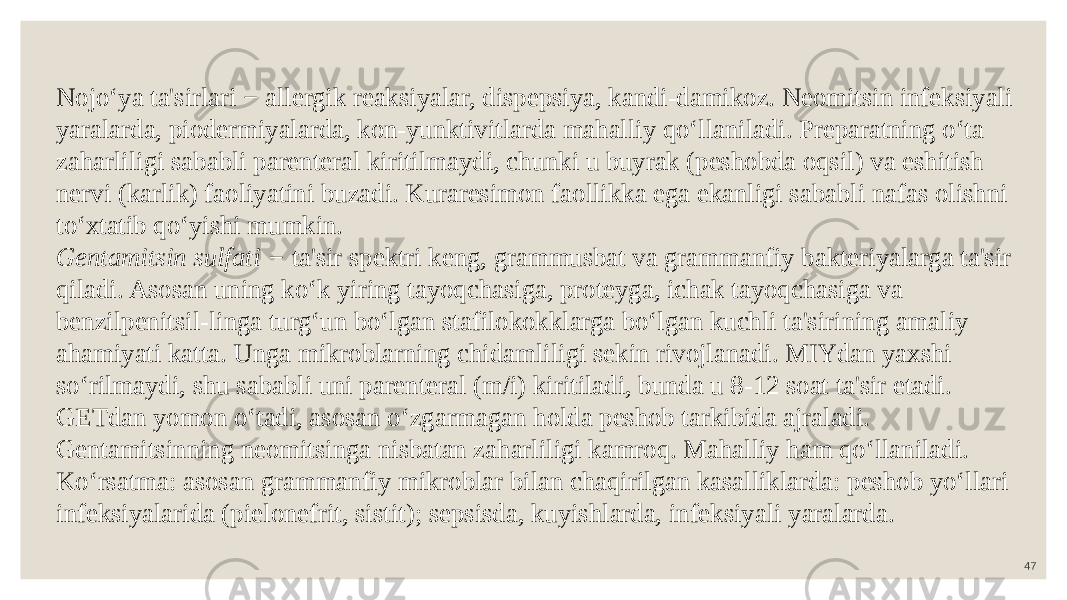 47Nojo‘ya ta&#39;sirlari − allergik reaksiyalar, dispepsiya, kandi-damikoz. Neomitsin infeksiyali yaralarda, piodermiyalarda, kon-yunktivitlarda mahalliy qo‘llaniladi. Preparatning o‘ta zaharliligi sababli parenteral kiritilmaydi, chunki u buyrak (peshobda oqsil) va eshitish nervi (karlik) faoliyatini buzadi. Kuraresimon faollikka ega ekanligi sababli nafas olishni to‘xtatib qo‘yishi mumkin. Gentamitsin sulfati − ta&#39;sir spektri keng, grammusbat va grammanfiy bakteriyalarga ta&#39;sir qiladi. Asosan uning ko‘k yiring tayoqchasiga, proteyga, ichak tayoqchasiga va benzilpenitsil-linga turg‘un bo‘lgan stafilokokklarga bo‘lgan kuchli ta&#39;sirining amaliy ahamiyati katta. Unga mikroblarning chidamliligi sekin rivojlanadi. MIYdan yaxshi so‘rilmaydi, shu sababli uni parenteral (m/i) kiritiladi, bunda u 8-12 soat ta&#39;sir etadi. GETdan yomon o‘tadi, asosan o‘zgarmagan holda peshob tarkibida ajraladi. Gentamitsinning neomitsinga nisbatan zaharliligi kamroq. Mahalliy ham qo‘llaniladi. Ko‘rsatma: asosan grammanfiy mikroblar bilan chaqirilgan kasalliklarda: peshob yo‘llari infeksiyalarida (pielonefrit, sistit); sepsisda, kuyishlarda, infeksiyali yaralarda. 