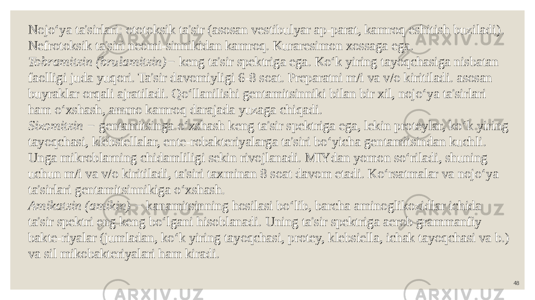 48Nojo‘ya ta&#39;sirlari: ototoksik ta&#39;sir (asosan vestibulyar ap-parat, kamroq eshitish buziladi). Nefrotoksik ta&#39;siri neomi-sinnikidan kamroq. Kuraresimon xossaga ega. Tobramitsin (brulamitsin)− keng ta&#39;sir spektriga ega. Ko‘k yiring tayoqchasiga nisbatan faolligi juda yuqori. Ta&#39;sir davomiyligi 6-8 soat. Preparatni m/i va v/o kiritiladi. asosan buyraklar orqali ajratiladi. Qo‘llanilishi gentamitsinniki bilan bir xil, nojo‘ya ta&#39;sirlari ham o‘xshash, ammo kamroq darajada yuzaga chiqadi. Sizomitsin − gentamitsinga o‘xshash keng ta&#39;sir spektriga ega, lekin proteylar, ko‘k yiring tayoqchasi, klebsiellalar, ente-robakteriyalarga ta&#39;siri bo‘yicha gentamitsindan kuchli. Unga mikroblarning chidamliligi sekin rivojlanadi. MIYdan yomon so‘riladi, shuning uchun m/i va v/o kiritiladi, ta&#39;siri taxminan 8 soat davom etadi. Ko‘rsatmalar va nojo‘ya ta&#39;sirlari gentamitsinnikiga o‘xshash . Amikatsin (amikin) − kanamitsinning hosilasi bo‘lib, barcha aminoglikozidlar ichida ta&#39;sir spektri eng keng bo‘lgani hisoblanadi. Uning ta&#39;sir spektriga aerob grammanfiy bakte-riyalar (jumladan, ko‘k yiring tayoqchasi, protey, klebsiella, ichak tayoqchasi va b.) va sil mikobakteriyalari ham kiradi. 