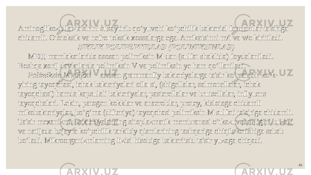 49Aminoglikozidlar ta&#39;sirini susaytirib qo‘yuvchi ko‘pchilik bakterial fermentlar ta&#39;siriga chidamli. Ototoksik va nefro-toksik xossalarga ega. Amikatsinni m/i va v/o kiritiladi. SIKLIK POLIPEPTIDLAR (POLIMIKSINLAR) MDH mamlakatlarida asosan polimiksin M dan (sulfat shaklida) foydalaniladi. Boshqa xorij davlatlarda polimiksin V va polimiksin ye ham qo‘llaniladi. Polimiksin M sulfati − asosan grammanfiy bakteriyalarga ta&#39;sir ko‘rsatadi: ko‘k yiring tayoqchasi, ichak bakteriyalari oila-si, (shigellalar, salmonellalar, ichak tayoqchasi) hamda kapsulali bakteriyalar, pasterellalar va brutsellalar, inflyuens tayoqchalari. Lekin, patogen kokklar va anaeroblar, protey, kislotaga chidamli mikobakteriyalar, bo‘g‘ma (difteriya) tayoqchasi polimiksin M sulfati ta&#39;siriga chidamli. Ta&#39;sir mexanizmi: bakteriyalarning sitoplazmatik membranasi o‘tkazuvchanligini buzadi va natijada hujayra ko‘pchilik tarkibiy qismlarining tashqariga chiqib ketishiga sabab bo‘ladi. Mikroorganizmlarning lizisi hisobiga bakteritsid ta&#39;sir yuzaga chiqadi. 