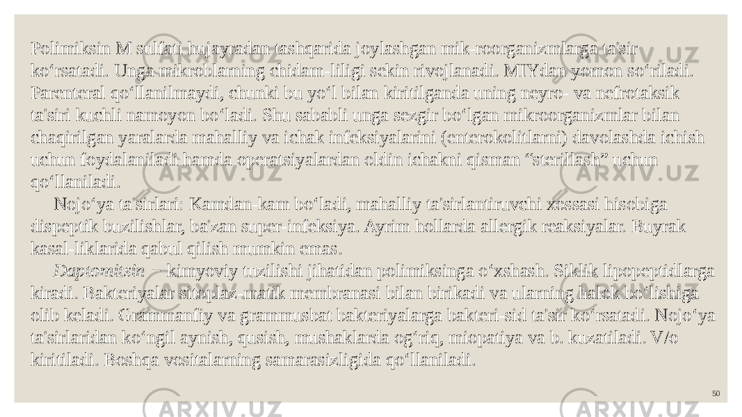 50Polimiksin M sulfati hujayradan tashqarida joylashgan mik-roorganizmlarga ta&#39;sir ko‘rsatadi. Unga mikroblarning chidam-liligi sekin rivojlanadi. MIYdan yomon so‘riladi. Parenteral qo‘llanilmaydi, chunki bu yo‘l bilan kiritilganda uning neyro- va nefrotaksik ta&#39;siri kuchli namoyon bo‘ladi. Shu sababli unga sezgir bo‘lgan mikroorganizmlar bilan chaqirilgan yaralarda mahalliy va ichak infeksiyalarini (enterokolitlarni) davolashda ichish uchun foydalaniladi hamda operatsiyalardan oldin ichakni qisman “sterillash” uchun qo‘llaniladi. Nojo‘ya ta&#39;sirlari: Kamdan-kam bo‘ladi, mahalliy ta&#39;sirlantiruvchi xossasi hisobiga dispeptik buzilishlar, ba&#39;zan super-infeksiya. Ayrim hollarda allergik reaksiyalar. Buyrak kasal-liklarida qabul qilish mumkin emas. Daptomitsin − kimyoviy tuzilishi jihatidan polimiksinga o‘xshash. Siklik lipopeptidlarga kiradi. Bakteriyalar sitoplaz-matik membranasi bilan birikadi va ularning halok bo‘lishiga olib keladi. Grammanfiy va grammusbat bakteriyalarga bakteri-sid ta&#39;sir ko‘rsatadi. Nojo‘ya ta&#39;sirlaridan ko‘ngil aynish, qusish, mushaklarda og‘riq, miopatiya va b. kuzatiladi. V/o kiritiladi. Boshqa vositalarning samarasizligida qo‘llaniladi. 