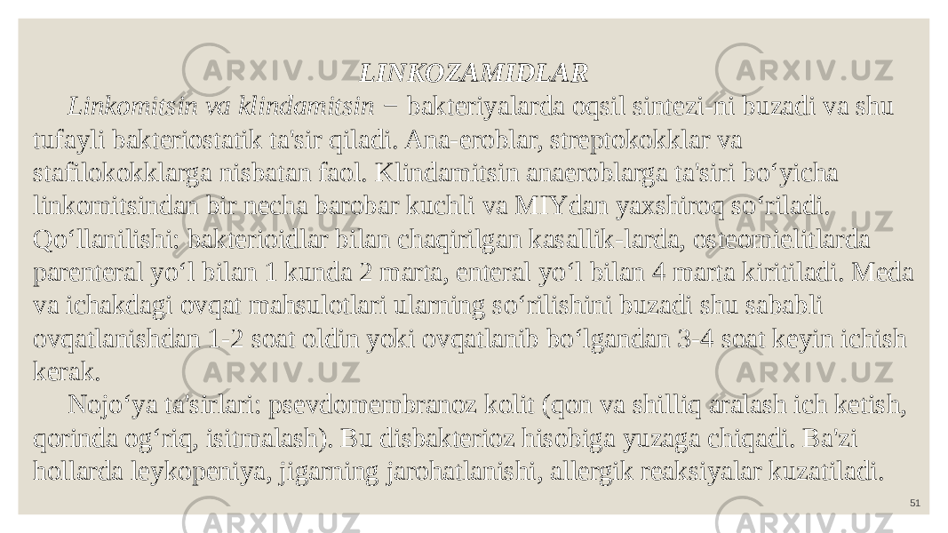 51LINKOZAMIDLAR Linkomitsin va klindamitsin − bakteriyalarda oqsil sintezi-ni buzadi va shu tufayli bakteriostatik ta&#39;sir qiladi. Ana-eroblar, streptokokklar va stafilokokklarga nisbatan faol. Klindamitsin anaeroblarga ta&#39;siri bo‘yicha linkomitsindan bir necha barobar kuchli va MIYdan yaxshiroq so‘riladi. Qo‘llanilishi: bakterioidlar bilan chaqirilgan kasallik-larda, osteomielitlarda parenteral yo‘l bilan 1 kunda 2 marta, enteral yo‘l bilan 4 marta kiritiladi. Meda va ichakdagi ovqat mahsulotlari ularning so‘rilishini buzadi shu sababli ovqatlanishdan 1-2 soat oldin yoki ovqatlanib bo‘lgandan 3-4 soat keyin ichish kerak. Nojo‘ya ta&#39;sirlari: psevdomembranoz kolit (qon va shilliq aralash ich ketish, qorinda og‘riq, isitmalash). Bu disbakterioz hisobiga yuzaga chiqadi. Ba&#39;zi hollarda leykopeniya, jigarning jarohatlanishi, allergik reaksiyalar kuzatiladi. 