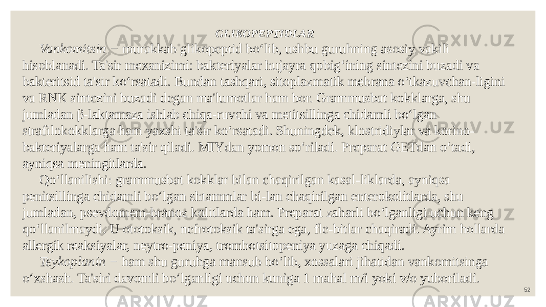 52GLIKOPEPTIDLAR Vankomitsin − murakkab glikopeptid bo‘lib, ushbu guruhning asosiy vakili hisoblanadi. Ta&#39;sir mexanizimi: bakteriyalar hujayra qobig‘ining sintezini buzadi va bakteritsid ta&#39;sir ko‘rsatadi. Bundan tashqari, sitoplazmatik mebrana o‘tkazuvchan-ligini va RNK sintezini buzadi degan ma&#39;lumotlar ham bor. Grammusbat kokklarga, shu jumladan β-laktamaza ishlab chiqa-ruvchi va metitsillinga chidamli bo‘lgan strafilokokklarga ham yaxshi ta&#39;sir ko‘rsatadi. Shuningdek, klostridiylar va korino- bakteriyalarga ham ta&#39;sir qiladi. MIYdan yomon so‘riladi. Preparat GETdan o‘tadi, ayniqsa meningitlarda. Qo‘llanilishi: grammusbat kokklar bilan chaqirilgan kasal-liklarda, ayniqsa penitsillinga chidamli bo‘lgan shtammlar bi-lan chaqirilgan enterokolitlarda, shu jumladan, psevdomem-branoz kolitlarda ham. Preparat zaharli bo‘lganligi uchun keng qo‘llanilmaydi. U ototoksik, nefrotoksik ta&#39;sirga ega, fle-bitlar chaqiradi. Ayrim hollarda allergik reaksiyalar, neytro-peniya, trombotsitopeniya yuzaga chiqadi. Teykoplanin − ham shu guruhga mansub bo‘lib, xossalari jihatidan vankomitsinga o‘xshash. Ta&#39;siri davomli bo‘lganligi uchun kuniga 1 mahal m/i yoki v/o yuboriladi. 