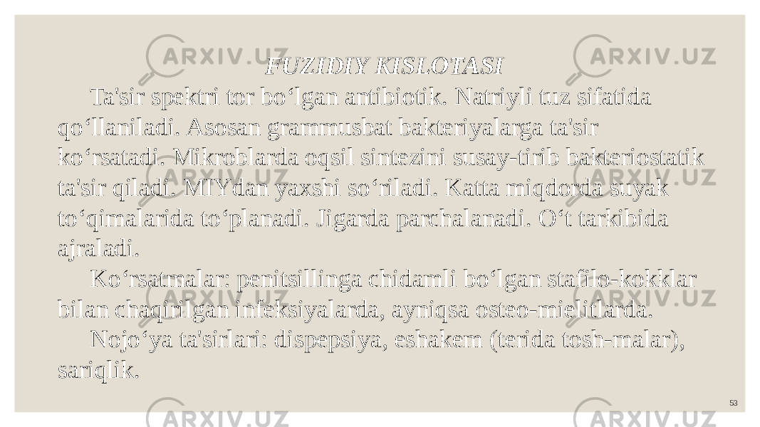 53FUZIDIY KISLOTASI Ta&#39;sir spektri tor bo‘lgan antibiotik. Natriyli tuz sifatida qo‘llaniladi. Asosan grammusbat bakteriyalarga ta&#39;sir ko‘rsatadi. Mikroblarda oqsil sintezini susay-tirib bakteriostatik ta&#39;sir qiladi. MIYdan yaxshi so‘riladi. Katta miqdorda suyak to‘qimalarida to‘planadi. Jigarda parchalanadi. O‘t tarkibida ajraladi. Ko‘rsatmalar: penitsillinga chidamli bo‘lgan stafilo-kokklar bilan chaqirilgan infeksiyalarda, ayniqsa osteo-mielitlarda. Nojo‘ya ta&#39;sirlari: dispepsiya, eshakem (terida tosh-malar), sariqlik. 