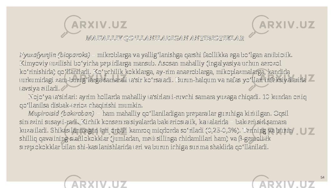 54MAHALLIY QO‘LLANILADIGAN ANTIBIOTIKLAR Fyuzafyunjin (bioparoks) – mikroblarga va yallig‘lanishga qarshi faollikka ega bo‘lgan antibiotik. Kimyoviy tuzilishi bo‘yicha peptidlarga mansub. Asosan mahalliy (ingalyasiya uchun aerozol ko‘rinishida) qo‘llaniladi. Ko‘pchilik kokklarga, ay-rim anaeroblarga, mikoplazmalarga, kandida turkumidagi zam-burug‘larga samarali ta&#39;sir ko‘rsatadi. Burun-halqum va nafas yo‘llari infeksiyalarida tavsiya etiladi. Nojo‘ya ta&#39;sirlari: ayrim hollarda mahalliy ta&#39;sirlanti-ruvchi samara yuzaga chiqadi. 10 kundan ortiq qo‘llanilsa disbak-terioz chaqirishi mumkin. Mupirotsid (baktroban) − ham mahalliy qo‘llaniladigan preparatlar guruhiga kiritilgan. Oqsil sintezini susayti-radi. Kichik konsentratsiyalarda bakteriostatik, kattalarida − bakteritsid samara kuzatiladi. Shikastlanmagan teri orqali kamroq miqdorda so‘riladi (0,25-0,3%). Terining va burun shilliq qavatining stafilokokklar (jumladan, metitsillinga chidamlilari ham) va β-gemolitik streptokokklar bilan shi-kastlanishlarida teri va burun ichiga surtma shaklida qo‘llaniladi. 